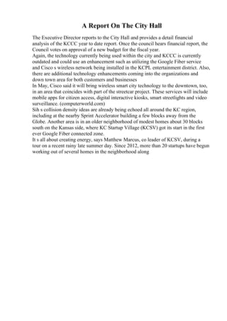 A Report On The City Hall
The Executive Director reports to the City Hall and provides a detail financial
analysis of the KCCC year to date report. Once the council hears financial report, the
Council votes on approval of a new budget for the fiscal year.
Again, the technology currently being used within the city and KCCC is currently
outdated and could use an enhancement such as utilizing the Google Fiber service
and Cisco s wireless network being installed in the KCPL entertainment district. Also,
there are additional technology enhancements coming into the organizations and
down town area for both customers and businesses
In May, Cisco said it will bring wireless smart city technology to the downtown, too,
in an area that coincides with part of the streetcar project. These services will include
mobile apps for citizen access, digital interactive kiosks, smart streetlights and video
surveillance. (computerworld.com)
Sih s collision density ideas are already being echoed all around the KC region,
including at the nearby Sprint Accelerator building a few blocks away from the
Globe. Another area is in an older neighborhood of modest homes about 30 blocks
south on the Kansas side, where KC Startup Village (KCSV) got its start in the first
ever Google Fiber connected zone.
It s all about creating energy, says Matthew Marcus, co leader of KCSV, during a
tour on a recent rainy late summer day. Since 2012, more than 20 startups have begun
working out of several homes in the neighborhood along
 
