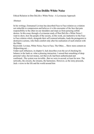 Don Delillo White Noise
Ethical Relation in Don DeLillo s White Noise : A Levinasian Approach
Abstract:
In his writings, Emmanuel Levinas has described Face to Face relation as a relation
not reducible to compression and believes it is this encounter of the face that puts
responsibility to the other on our shoulders and stops us from perusing selfish
desires. In this essay through a Levinasian study of Don DeLillo s White Noise I
want to show, how the people of the society, in this work, are inattentive to the Face
to Face relation which, alongside their self centered attitudes, leads the protagonist to
destructive actions, who finds comfort only after his realization of such relation with
the Other.
Keywords: Levinas, White Noise, Face to Face, The Other,... Show more content on
Helpwriting.net ...
Under such influences, in chapter 8, Jack describes even the act of checking his
balance in the bank as: what a pleasing interaction. I sensed that something of deep
personal value, but not money, not that at all, had been authenticated and
confirmed...The system was invisible...But we were in accord, at least for now. The
networks, the circuits, the streams, the harmonies. However, as the story proceeds,
Jack s views to the life and the world around him
 