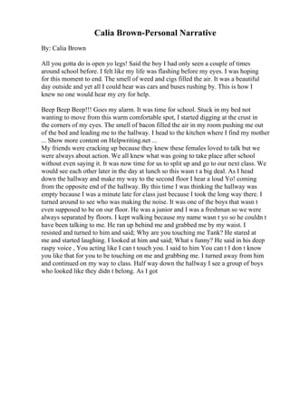 Calia Brown-Personal Narrative
By: Calia Brown
All you gotta do is open yo legs! Said the boy I had only seen a couple of times
around school before. I felt like my life was flashing before my eyes. I was hoping
for this moment to end. The smell of weed and cigs filled the air. It was a beautiful
day outside and yet all I could hear was cars and buses rushing by. This is how I
knew no one would hear my cry for help.
Beep Beep Beep!!! Goes my alarm. It was time for school. Stuck in my bed not
wanting to move from this warm comfortable spot, I started digging at the crust in
the corners of my eyes. The smell of bacon filled the air in my room pushing me out
of the bed and leading me to the hallway. I head to the kitchen where I find my mother
... Show more content on Helpwriting.net ...
My friends were cracking up because they knew these females loved to talk but we
were always about action. We all knew what was going to take place after school
without even saying it. It was now time for us to split up and go to our next class. We
would see each other later in the day at lunch so this wasn t a big deal. As I head
down the hallway and make my way to the second floor I hear a loud Yo! coming
from the opposite end of the hallway. By this time I was thinking the hallway was
empty because I was a minute late for class just because I took the long way there. I
turned around to see who was making the noise. It was one of the boys that wasn t
even supposed to be on our floor. He was a junior and I was a freshman so we were
always separated by floors. I kept walking because my name wasn t yo so he couldn t
have been talking to me. He ran up behind me and grabbed me by my waist. I
resisted and turned to him and said; Why are you touching me Tank? He stared at
me and started laughing. I looked at him and said; What s funny? He said in his deep
raspy voice , You acting like I can t touch you. I said to him You can t I don t know
you like that for you to be touching on me and grabbing me. I turned away from him
and continued on my way to class. Half way down the hallway I see a group of boys
who looked like they didn t belong. As I got
 