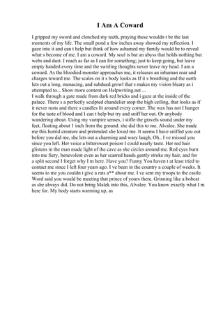 I Am A Coward
I gripped my sword and clenched my teeth, praying these wouldn t be the last
moments of my life. The small pond a few inches away showed my reflection. I
gaze into it and can t help but think of how ashamed my family would be to reveal
what s become of me. I am a coward. My soul is but an abyss that holds nothing but
webs and dust. I reach as far as I can for something; just to keep going, but leave
empty handed every time and the swirling thoughts never leave my head. I am a
coward. As the bloodied monster approaches me, it releases an inhuman roar and
charges toward me. The scales on it s body looks as If it s breathing and the earth
lets out a long, menacing, and subdued growl that s makes my vision bleary as i
attempted to... Show more content on Helpwriting.net ...
I walk through a gate made from dark red bricks and i gaze at the inside of the
palace. There s a perfectly sculpted chandelier atop the high ceiling, that looks as if
it never rusts and there s candles lit around every corner. The wax has not I hunger
for the taste of blood and I can t help but try and sniff her out. Or anybody
wandering about. Using my vampire senses, i stifle the gravels sound under my
feet, floating about 1 inch from the ground. she did this to me. Alvalee. She made
me this horrid creature and pretended she loved me. It seems I have sniffed you out
before you did me, she lets out a charming and wary laugh, Oh.. I ve missed you
since you left. Her voice a bittersweet poison I could nearly taste. Her red hair
glistens in the man made light of the cave as she circles around me. Red eyes burn
into me fiery, benevolent even as her scarred hands gently stroke my hair, and for
a split second I forget why I m here. Have you? Funny You haven t at least tried to
contact me since I left four years ago. I ve been in the country a couple of weeks. It
seems to me you couldn t give a rats a** about me. I ve sent my troops to the castle.
Word said you would be meeting that prince of yours there. Grinning like a bobcat
as she always did. Do not bring Malek into this, Alvalee. You know exactly what I m
here for. My body starts warming up, as
 