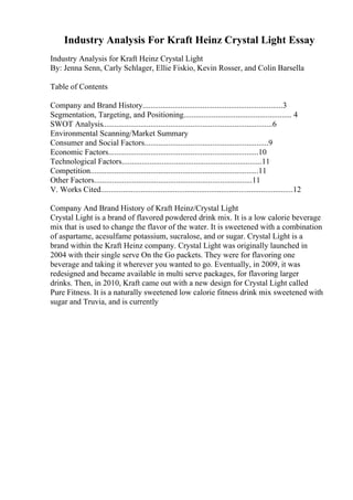 Industry Analysis For Kraft Heinz Crystal Light Essay
Industry Analysis for Kraft Heinz Crystal Light
By: Jenna Senn, Carly Schlager, Ellie Fiskio, Kevin Rosser, and Colin Barsella
Table of Contents
Company and Brand History......................................................................3
Segmentation, Targeting, and Positioning...................................................... 4
SWOT Analysis.....................................................................................6
Environmental Scanning/Market Summary
Consumer and Social Factors..............................................................9
Economic Factors...........................................................................10
Technological Factors......................................................................11
Competition....................................................................................11
Other Factors...............................................................................11
V. Works Cited................................................................................................12
Company And Brand History of Kraft Heinz/Crystal Light
Crystal Light is a brand of flavored powdered drink mix. It is a low calorie beverage
mix that is used to change the flavor of the water. It is sweetened with a combination
of aspartame, acesulfame potassium, sucralose, and or sugar. Crystal Light is a
brand within the Kraft Heinz company. Crystal Light was originally launched in
2004 with their single serve On the Go packets. They were for flavoring one
beverage and taking it wherever you wanted to go. Eventually, in 2009, it was
redesigned and became available in multi serve packages, for flavoring larger
drinks. Then, in 2010, Kraft came out with a new design for Crystal Light called
Pure Fitness. It is a naturally sweetened low calorie fitness drink mix sweetened with
sugar and Truvia, and is currently
 