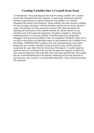 Creating Variables Into A Created Scene Essay
1.0 Introduction. This report discusses the task of creating variables into a created
scene in the aforementioned Alice program. As previously mentioned, particular
attention to good Human Computer Interaction and usability was sustained
throughout this period of development. Taking usability into great measure; enabling
the user to engage and interact with the animation and foremost to ensure repetitive
usage of the program for their enjoyment occurred. This report documents the
planning and construction of the variable methods, the chosen character in my
animation uses in this particular programme, through to completion. During the
completion process, to increase usability I critically analysed my programme,
debugged it and solved any problems it had. On completion I decided to allow one of
my peers to use and give an individual report on said animation, this is truthful to my
knowledge. 2.0Method Whilst creating a new area in programming to my project,
keeping the user in mind, I decided to keep to keep the scene and the characters
moderately the same; barre from the front man of the dancers. I visually made him
stand out more as to ascertain to the user that this particular character would be the
only animated character in this particular scene; this being adultPerson4. This enables
the user to notwithstanding have the familiar comforting and inviting elements of
their previous visit, moreover, to accommodate familiarity, clarity and good usability.
The animation
 