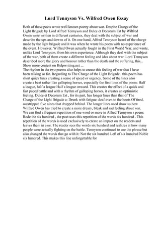 Lord Tennyson Vs. Wilfred Owen Essay
Both of these poets wrote well known poetry about war. Despite Charge of the
Light Brigade by Lord Alfred Tennyson and Dulce et Decorum Est by Wilfred
Owen were written in different centuries, they deal with the subject of war and
describe the ups and downs of it. On one hand, Alfred Tennyson heard of the charge
made by the light brigade and it was when he wrote his poem with no experience of
the event. However, Wilfred Owen actually fought in the First World War, and wrote,
unlike Lord Tennyson, from his own experience. Although they deal with the subject
of the war, both of them create a different feeling and idea about war. Lord Tennyson
described more the glory and honour rather than the death and the suffering, this...
Show more content on Helpwriting.net ...
The rhythm in the two poems also helps to create this feeling of war that I have
been talking so far. Regarding to The Charge of the Light Brigade , this poem has
short quick lines creating a sense of speed or urgency. Some of the lines also
create a beat rather like galloping horses, especially the first lines of the poem: Half
a league, half a league Half a league onward. This creates the effect of a quick and
fast paced battle and with a rhythm of galloping horses, it creates an optimistic
feeling. Dulce et Decorum Est , for its part, has longer lines than that of The
Charge of the Light Brigade a: Drunk with fatigue; deaf even to the hoots Of tired,
outstripped five nines that dropped behind. The longer lines used show us how
Wilfred Owen has tried to create a more dreary, bleak and sad feeling about war.
We can find a frequent repetition of one word or more in Alfred Tennyson s poem:
Rode the six hundred , the poet uses this repetition of the words six hundred . This
repetition of the words is used exclusively to create an impact on the readers and
leaves them in awe. The reader sees the words six hundred and realizes at how many
people were actually fighting on the battle. Tennyson continued to use the phrase but
also changed the words that go with it: Not the six hundred Left of six hundred Noble
six hundred. This makes this line unforgettable for
 