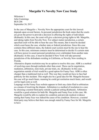 Margolin Vs Novelty Now Case Study
Milestone 1
Julia Cummings
BUS 206
September 24, 2017
In the case of Margolin v. Novelty Now the appropriate court for this lawsuit
depends upon several factors. In personal jurisdiction the book states that the courts
are given the power to provide a decision in affecting the rights of individuals
(Kubasek). In this case, the court will give a decision giving rights to Mr. Margolin,
and taking rights from Novelty Now. For subject matter jurisdiction, a certain
specified court will be able to hear the case This means, that it must be decided
which court hears the case, whether state or federal jurisdiction. Since this case
contains three different states, the federal court system must be the one to hear the
case. In this case, minimum contacts must be determined to decide if a certain state
will have power to assert personal jurisdiction over a defendant from another state
(Kubasek). In this case, it must be decided if New York will take personal
jurisdiction of the defendants residing in California, or Novelty Now residing in
Florida.
Alternative dispute resolution may be an option to resolve this case. ADR is a method
of resolving cases through methods other than court. These can be negotiation,
mediation, arbitration, mini trials, private trials, etc. (Kubasek). In this case,
negotiation outside of trial would be a good option for Funny Face. ADR is often
cheaper than a traditional trial as well. This way they would not have to face bad
publicity for this incident. This might also be a good idea for Mr. Margolin because
the case will go much faster, meaning he could get restitution much faster, and would
cut his legal costs as well.
Language on the Funny Face website appears to limit any claim filed to arbitration
as a means of resolving the dispute. Arbitration is a method of resolution to a case
by choosing a neutral third party outside a judicial setting (Kubasek). Arbitration
would be a good solution for both Mr. Margolin and Funny Face in this case. Mr.
Margolin would be able to explain his condition and provide medical evidence
stating that Funny Face was indeed the cause of his condition. However, a neutral
third party may believe that there was enough stated by Funny Face for Mr. Margolin
to have
 