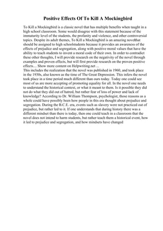Positive Effects Of To Kill A Mockingbird
To Kill a Mockingbird is a classic novel that has multiple benefits when taught in a
high school classroom. Some would disagree with this statement because of the
immaturity level of the students, the profanity and violence, and other controversial
topics. Despite its adult themes, To Kill a Mockingbird is an amazing novelthat
should be assigned to high schoolstudents because it provides an awareness of the
effects of prejudice and segregation, along with positive moral values that have the
ability to teach students to invent a moral code of their own. In order to contradict
these other thoughts, I will provide research on the negativity of the novel through
examples and proven effects, but will first provide research on the proven positive
effects.... Show more content on Helpwriting.net ...
This includes the realization that the novel was published in 1960, and took place
in the 1930s, also known as the time of The Great Depression. This infers the novel
took place in a time period much different than ours today. Today one could see
most of us are more accepting of promoting equality for all. In the novel one needs
to understand the historical context, or what it meant to them. Is it possible they did
not do what they did out of hatred, but rather fear of loss of power and lack of
knowledge? According to Dr. William Thompson, psychologist, those reasons as a
whole could have possibly been how people in this era thought about prejudice and
segregation. During the B.C.E. era, events such as slavery were not practiced out of
prejudice, but rather led to it. If one understands that during history there was a
different mindset than there is today, then one could teach in a classroom that the
novel does not intend to harm students, but rather teach them a historical event, how
it led to prejudice and segregation, and how mindsets have changed
 