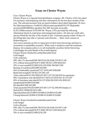 Essay on Chester Wayne
Case: Chester Wayne
Chester Wayne is a regional food distribution company. Mr. Chester, CEO, has asked
for assistance with preparing cash flow information for the last three months of this
year. The selected accounts from an interim balance sheet dated September 30, have
the following balances: Cash$142,100Accounts payable$354,155 Marketable
securities$200,000Other payables $53,200 Accounts receivable
$1,012,500Inventories $150,388 Mr. Wayne, CFO, provided the following
information based on experience and management policy. All sales are credit sales
and are billed the last day of the month of sale. Customers paying within 10 days of
the billing date may take a 2 percent cash discount. ... Show more content on
Helpwriting.net ...
Any excess amounts go first to repayment of short term borrowings and then to
investment in marketable securities. When cash is needed to reach the minimum
balance, the company policy is to sell marketable securities before borrowing.
Cash Budget for each Month of the Fourth Quarter
Chester Wayne OctoberNovemberDecemberTotal
Cash budget
Cash collection
40% after 2% discount$308,700 $324,106 $340,334 $973,140
25% without discount$196,875 $206,700 $217,050 $620,625
30% in next month$225,000 $236,250 $206,700 $667,950
Renting of warehouse$24,000 $24,000
Sell of marketable securities$7,351 $192,649 $200,000
Bank borrowing$29,750 $53,393 $83,143
Total collection$761,926 $989,455 $817,477 $2,568,858 less payments
60% of purchases and other$429,871 $452,875 $470,561 $1,353,307
40% of purchases and other$354,155 $286,580 $301,916 $942,651
Equipment$250,000 $250,000
Dividend$45,000 $45,000
Total payments$784,026 $989,455 $817,477 $2,590,958 Surplus or
Deficit($22,100)$0 $0 ($22,100)
Opening balance$142,000 $120,000 $120,000 $142,000
Closing balance$120,000 $120,000 $120,000 $120,000
Chester Wayne OctoberNovemberDecemberTotal
Cash budget
Cash collection
40% after 2% discount$308,700 $324,106 $340,334 $973,140
25% without discount$196,875 $206,700 $217,050 $620,625
30% in next month$225,000 $236,250
 