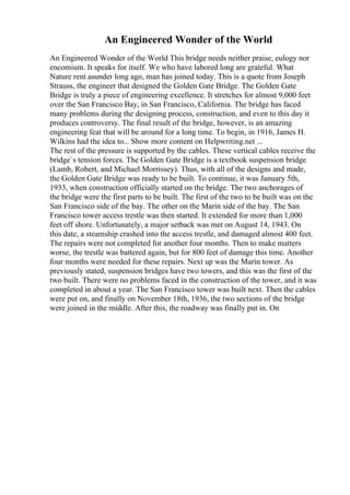 An Engineered Wonder of the World
An Engineered Wonder of the World This bridge needs neither praise, eulogy nor
encomium. It speaks for itself. We who have labored long are grateful. What
Nature rent asunder long ago, man has joined today. This is a quote from Joseph
Strauss, the engineer that designed the Golden Gate Bridge. The Golden Gate
Bridge is truly a piece of engineering excellence. It stretches for almost 9,000 feet
over the San Francisco Bay, in San Francisco, California. The bridge has faced
many problems during the designing process, construction, and even to this day it
produces controversy. The final result of the bridge, however, is an amazing
engineering feat that will be around for a long time. To begin, in 1916, James H.
Wilkins had the idea to... Show more content on Helpwriting.net ...
The rest of the pressure is supported by the cables. These vertical cables receive the
bridge`s tension forces. The Golden Gate Bridge is a textbook suspension bridge
(Lamb, Robert, and Michael Morrissey). Thus, with all of the designs and made,
the Golden Gate Bridge was ready to be built. To continue, it was January 5th,
1933, when construction officially started on the bridge. The two anchorages of
the bridge were the first parts to be built. The first of the two to be built was on the
San Francisco side of the bay. The other on the Marin side of the bay. The San
Francisco tower access trestle was then started. It extended for more than 1,000
feet off shore. Unfortunately, a major setback was met on August 14, 1943. On
this date, a steamship crashed into the access trestle, and damaged almost 400 feet.
The repairs were not completed for another four months. Then to make matters
worse, the trestle was battered again, but for 800 feet of damage this time. Another
four months were needed for these repairs. Next up was the Marin tower. As
previously stated, suspension bridges have two towers, and this was the first of the
two built. There were no problems faced in the construction of the tower, and it was
completed in about a year. The San Francisco tower was built next. Then the cables
were put on, and finally on November 18th, 1936, the two sections of the bridge
were joined in the middle. After this, the roadway was finally put in. On
 