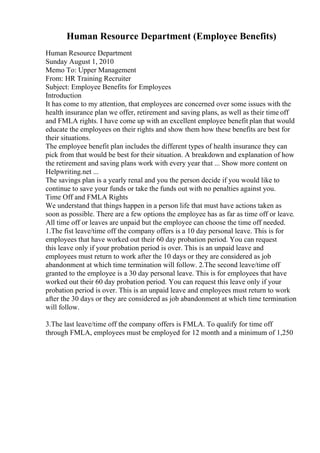 Human Resource Department (Employee Benefits)
Human Resource Department
Sunday August 1, 2010
Memo To: Upper Management
From: HR Training Recruiter
Subject: Employee Benefits for Employees
Introduction
It has come to my attention, that employees are concerned over some issues with the
health insurance plan we offer, retirement and saving plans, as well as their time off
and FMLA rights. I have come up with an excellent employee benefit plan that would
educate the employees on their rights and show them how these benefits are best for
their situations.
The employee benefit plan includes the different types of health insurance they can
pick from that would be best for their situation. A breakdown and explanation of how
the retirement and saving plans work with every year that ... Show more content on
Helpwriting.net ...
The savings plan is a yearly renal and you the person decide if you would like to
continue to save your funds or take the funds out with no penalties against you.
Time Off and FMLA Rights
We understand that things happen in a person life that must have actions taken as
soon as possible. There are a few options the employee has as far as time off or leave.
All time off or leaves are unpaid but the employee can choose the time off needed.
1.The fist leave/time off the company offers is a 10 day personal leave. This is for
employees that have worked out their 60 day probation period. You can request
this leave only if your probation period is over. This is an unpaid leave and
employees must return to work after the 10 days or they are considered as job
abandonment at which time termination will follow. 2.The second leave/time off
granted to the employee is a 30 day personal leave. This is for employees that have
worked out their 60 day probation period. You can request this leave only if your
probation period is over. This is an unpaid leave and employees must return to work
after the 30 days or they are considered as job abandonment at which time termination
will follow.
3.The last leave/time off the company offers is FMLA. To qualify for time off
through FMLA, employees must be employed for 12 month and a minimum of 1,250
 