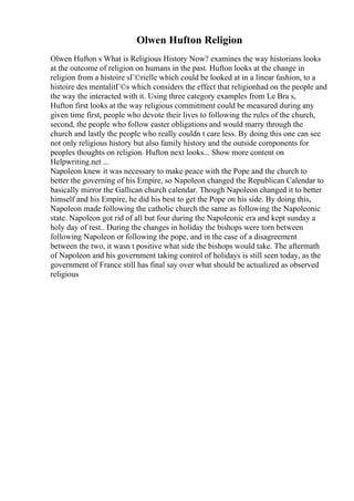 Olwen Hufton Religion
Olwen Hufton s What is Religious History Now? examines the way historians looks
at the outcome of religion on humans in the past. Hufton looks at the change in
religion from a histoire sГ©rielle which could be looked at in a linear fashion, to a
histoire des mentalitГ©s which considers the effect that religionhad on the people and
the way the interacted with it. Using three category examples from Le Bra s,
Hufton first looks at the way religious commitment could be measured during any
given time first, people who devote their lives to following the rules of the church,
second, the people who follow easter obligations and would marry through the
church and lastly the people who really couldn t care less. By doing this one can see
not only religious history but also family history and the outside components for
peoples thoughts on religion. Hufton next looks... Show more content on
Helpwriting.net ...
Napoleon knew it was necessary to make peace with the Pope and the church to
better the governing of his Empire, so Napoleon changed the Republican Calendar to
basically mirror the Gallican church calendar. Though Napoleon changed it to better
himself and his Empire, he did his best to get the Pope on his side. By doing this,
Napoleon made following the catholic church the same as following the Napoleonic
state. Napoleon got rid of all but four during the Napoleonic era and kept sunday a
holy day of rest.. During the changes in holiday the bishops were torn between
following Napoleon or following the pope, and in the case of a disagreement
between the two, it wasn t positive what side the bishops would take. The aftermath
of Napoleon and his government taking control of holidays is still seen today, as the
government of France still has final say over what should be actualized as observed
religious
 
