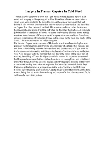 Imagery In Truman Capote s In Cold Blood
Truman Capote describes a town that I can easily picture, because he uses a lot
detail and imagery in his opening of In Cold Blood that allows me to envision a
small town very similar to the town I live in. Although our town isn t that well
known it still receives some attention and our school system wouldn t be described
as Capote describes Holcomb s school. His structure and tone builds the town as
boring, empty, and alone. Until the end when he describes their school. A complete
juxtaposition to the rest of the town. Holcomb can be easily pictured as the boring,
rundown town because of Capote s use of imagery, structure, and tone. Simply an
aimless congregation of buildings divided in the center by the main line tracks of the
Santa... Show more content on Helpwriting.net ...
For the start Capote shows the area of Holcomb, how it stands on the high wheat
plains of western Kansas, constructing an aerial view of a place other Kansans call
out there. Slowly bring us down into the fields and countryside, as if you were in
the beginning movie credits, watching as the layout of the town is being set before
you. Next he leads us to the railroad that cuts down the center of the inner part of
the city, branching off onto the highway and dirt streets. As he points out several
buildings and structures that have fallen from their previous glories and refurbished
into other things. Showing us some houses and introducing us to some of Holcomb
s characters leading us to a few more places that have also seen their better days.
Putting us at his last stop, a juxtaposition to the rest of the town, the Holcomb
School, a good looking establishment. Capote drives us into Holcomb like this for a
reason, being that no matter how ordinary and uneventful this place seems so far, it
will soon be more than just out
 