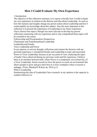 How I Could Evaluate My Own Experience
1 Introduction
The objective of this reflection summary is to expose critically how I could evaluate
my own experience in relation to the theories and idea about Leadership. As such as
how this lectures and insights change my person notion about Leadership and how I
could amplify my knowledge about this subject. Also the most important in this
reflection is to present the importance of Leadership in my future experience.
I have chosen four topics I though was more relevant to develop my person
reflections connecting with my experience and to why comprehend these topics will
be essential to my career:
Followership and Psychoanalytic Perspectives
Charismatic and Transformational Leadership
Leadership and Gender
Toxic Leadership and Power
In my opinion, to suit my thought, reflections and connect the theories with my
personal experience, I considered Gender and Leadership as topic and associated
Power to Toxic Leadership, because as per my point of view, analysing the types
of leader I have observed during my previous work and life experience, I believe
there is an interface between both, where Power is a component, not exclusively, of
a Toxic Leadership. Senior executives have the power to create an environment that
allows people to grow and give their best or a toxic workplace where everyone is
unhappy. (Vries, Manfred F.R.Kets de, 2014; p.1)
What is Leadership
Summarising the idea of Leadership I have research, in my opinion is the capacity to
conduct followers to
 