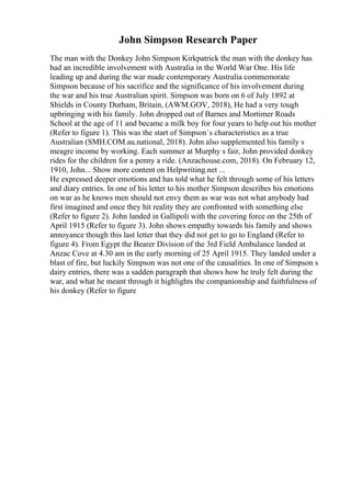 John Simpson Research Paper
The man with the Donkey John Simpson Kirkpatrick the man with the donkey has
had an incredible involvement with Australia in the World War One. His life
leading up and during the war made contemporary Australia commemorate
Simpson because of his sacrifice and the significance of his involvement during
the war and his true Australian spirit. Simpson was born on 6 of July 1892 at
Shields in County Durham, Britain, (AWM.GOV, 2018), He had a very tough
upbringing with his family. John dropped out of Barnes and Mortimer Roads
School at the age of 11 and became a milk boy for four years to help out his mother
(Refer to figure 1). This was the start of Simpson`s characteristics as a true
Australian (SMH.COM.au.national, 2018). John also supplemented his family s
meagre income by working. Each summer at Murphy s fair, John provided donkey
rides for the children for a penny a ride. (Anzachouse.com, 2018). On February 12,
1910, John... Show more content on Helpwriting.net ...
He expressed deeper emotions and has told what he felt through some of his letters
and diary entries. In one of his letter to his mother Simpson describes his emotions
on war as he knows men should not envy them as war was not what anybody had
first imagined and once they hit reality they are confronted with something else
(Refer to figure 2). John landed in Gallipoli with the covering force on the 25th of
April 1915 (Refer to figure 3). John shows empathy towards his family and shows
annoyance though this last letter that they did not get to go to England (Refer to
figure 4). From Egypt the Bearer Division of the 3rd Field Ambulance landed at
Anzac Cove at 4.30 am in the early morning of 25 April 1915. They landed under a
blast of fire, but luckily Simpson was not one of the causalities. In one of Simpson s
dairy entries, there was a sadden paragraph that shows how he truly felt during the
war, and what he meant through it highlights the companionship and faithfulness of
his donkey (Refer to figure
 