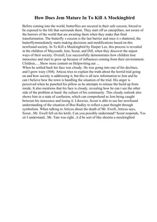 How Does Jem Mature In To Kill A Mockingbird
Before coming into the world, butterflies are secured in their safe cocoon, forced to
be exposed to the life that surrounds them. They start off as caterpillars, not aware of
the horrors of the world that are awaiting them when they make that final
transformation. The butterfly s cocoon is the last barrier and once it s shattered, the
butterflyimmediately starts making decisions and modifications based on this
newfound society. In To Kill a Mockingbird by Harper Lee, this process is revealed
in the children of Maycomb, Jem, Scout, and Dill, when they discover the unjust
ways of their society. Overall, Lee successfully demonstrates how children lose
innocence and start to grow up because of influences coming from their environment.
Children, ... Show more content on Helpwriting.net ...
When he settled back his face was cloudy. He was going into one of his declines,
and I grew wary (304). Atticus tries to explain the truth about the horrid trial going
on and how society is addressing it, but this is all new information to Jem and he
can t believe how the town is handling the situation of the trial. His anger is
perceived when he punched his pillow as he attempts to release the build up from
inside. It also mentions that his face is cloudy, revealing how he can t see the other
side of the problem at hand: the culture of his community. This cloudy outlook also
shows him in a state of confusion, which can comprehend as Jem being caught
between his innocence and losing it. Likewise, Scout is able to use her newfound
understanding of the situation of Boo Radley to reflect a past thought through
symbolism. When talking to Atticus about the death of Mr. Ewell, Atticus says,
Scout...Mr. Ewell fell on his knife. Can you possibly understand? Scout responds, Yes
sir I understand...Mr. Tate was right...it d be sort of like shootin a mockingbird
 
