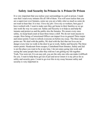 Safety And Security In Prisons In A Prison Or Prison
It is very important that you realize your surroundings in a jail or prison. I made
sure that I read every inmates file all 100 of them. You will soon realize that you
are a supervisor over Inmates, some say you are a baby sitter as much as some do
not want to hear that. It is true. I love my job. I love my co workers, best guys I
have worked with. I want to make sure they get home to their families so we go
into work the way we came out. Safety and Security is to help us and help the
inmates and protect us and the public also the Inmates. We assure every ones
safety, we keep head count at least three times a shift. We do not want anyone to
escape. How being a Correctional Officer can impact lives in general Three major
and minor points I want to refresh everyone on before my essay. The three major
points are: We deal with the public, We deal with the fact that our lives are in
danger every time we walk in the door to go to work, Safety and Security The three
minor points: Headcount from escapes, Contraband from Inmates, Safety and Jail
is not the place you want to be at any time. I do not enjoy going into work and
seeing the same people there after they told me I am getting my life together .
Yeah, You were not. It is an easy job, you are the only one who can make it difficult
for you. I want to help those get out of jail and never return it is my job as far as
safety and security goes. I want to go over this in my essay because safety and
security is very important in
 