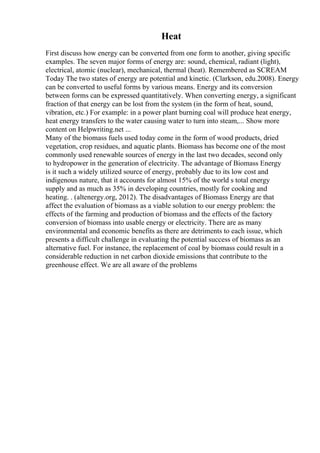 Heat
First discuss how energy can be converted from one form to another, giving specific
examples. The seven major forms of energy are: sound, chemical, radiant (light),
electrical, atomic (nuclear), mechanical, thermal (heat). Remembered as SCREAM
Today The two states of energy are potential and kinetic. (Clarkson, edu.2008). Energy
can be converted to useful forms by various means. Energy and its conversion
between forms can be expressed quantitatively. When converting energy, a significant
fraction of that energy can be lost from the system (in the form of heat, sound,
vibration, etc.) For example: in a power plant burning coal will produce heat energy,
heat energy transfers to the water causing water to turn into steam,... Show more
content on Helpwriting.net ...
Many of the biomass fuels used today come in the form of wood products, dried
vegetation, crop residues, and aquatic plants. Biomass has become one of the most
commonly used renewable sources of energy in the last two decades, second only
to hydropower in the generation of electricity. The advantage of Biomass Energy
is it such a widely utilized source of energy, probably due to its low cost and
indigenous nature, that it accounts for almost 15% of the world s total energy
supply and as much as 35% in developing countries, mostly for cooking and
heating. . (altenergy.org, 2012). The disadvantages of Biomass Energy are that
affect the evaluation of biomass as a viable solution to our energy problem: the
effects of the farming and production of biomass and the effects of the factory
conversion of biomass into usable energy or electricity. There are as many
environmental and economic benefits as there are detriments to each issue, which
presents a difficult challenge in evaluating the potential success of biomass as an
alternative fuel. For instance, the replacement of coal by biomass could result in a
considerable reduction in net carbon dioxide emissions that contribute to the
greenhouse effect. We are all aware of the problems
 