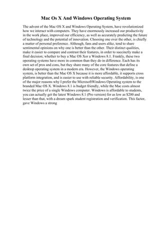 Mac Os X And Windows Operating System
The advent of the Mac OS X and Windows Operating System, have revolutionized
how we interact with computers. They have enormously increased our productivity
in the work place, improved our efficiency, as well as accurately predicting the future
of technology and the potential of innovation. Choosing one over the other, is chiefly
a matter of personal preference. Although, fans and users alike, tend to share
sentimental opinions on why one is better than the other. Their distinct qualities,
make it easier to compare and contrast their features, in order to succinctly make a
final decision; whether to buy a Mac OS Xor a Windows 8.1. Frankly, these two
operating systems have more in common than they do in difference. Each has its
own set of pros and cons, but they share many of the core features that define a
desktop operating system in a modern era. However, the Windows operating
system, is better than the Mac OS X because it is more affordable, it supports cross
platform integration, and is easier to use with reliable security. Affordability, is one
of the major reasons why I prefer the MicrosoftWindows Operating system to the
branded Mac OS X. Windows 8.1 is budget friendly, while the Mac costs almost
twice the price of a single Windows computer. Windows is affordable to students,
you can actually get the latest Windows 8.1 (Pro version) for as low as $200 and
lesser than that, with a dream spark student registration and verification. This factor,
gave Windows a strong
 