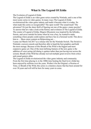 What Is The Legend Of Zelda
The Evolution of Legend of Zelda
The Legend of Zelda is an video game series created by Nintindo, and is one of the
most iconic series in video games. In many ways The Legend of Zelda
revolutionized the video game industy and made it become what it is today. So
what made this series so recognizable? The open world? The sound track? The
adventure? Or just the sheer thrill of figuring out one of the game s many puzzles?
To answer that let s take a look at the history and evolution of The Legend of Zelda.
The creator of Legend of Zelda, Shigeru Miyamoto was inspired by the hillsides,
forests, and caves outside his home when he was a boy, he wanted to make
something where people could explore and have fun in a fictional world. This drove
him to ... Show more content on Helpwriting.net ...
I came out March 3rd 2017 as a release title for the Nintindo Switch. The Switch is
Nintindo s newest console and therefore able to hand the best graphics and hold
the most storage. Because of this Breath of the Wild is the biggest and most
expansive game yet. One of the most defining features of the new game is the
addition of voice acting (all dialog is spoken rather than just having text across the
screen). Breath of the Wild has already recived multiple great reviews from critics
and casual gamers alike.
The Legend of Zelda revolutionized the video game industry and community.
From the first time playing it, to the 100th time beating the final level, Zelda has
been enjoyed by millions over the years. Wether it be the Original, a Ocarina of
Time, or Breath of the Wild, this series is a timeless classic that has been around for
over 30 years and will still be here for many years to come.
 