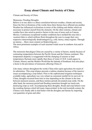 Essay about Climate and Society of China
Climate and Society of China
Monsoons, Flooding Droughts
Believe it or not, there is a direct correlation between weather, climate and society.
Since the first civilizations of the world, these three themes have affected one another.
Weather has influenced civilizations in terms of the clothing and shelter which are
necessary to protect oneself from the elements. On the other extreme, climate and
weather have also acted as positive factors in the case of areas such as Cancun,
Mexico. Continuous exceptional weather conditions have molded this area into a
vacation Eden to which millions flock throughout the year to escape their own
respective meteorologically disadvantaged (e.g. cold, snowy, rainy) regions. Through
an intense ... Show more content on Helpwriting.net ...
The most prominent examples of such seasonal winds occur in southern Asia and in
Africa.
The monsoons that plague China are caused by a variety of factors, mainly because of
contrasting temperatures between the Pacific Ocean and the Chinese continent. This
temperature disparity is exaggerated with the changing of seasons as land
temperatures fluctuate more rapidly than those of water.21 H.H. Lamb argues in
Climate, History and the Modern World that the latitude of Southeast Asia also plays
a factor in the prevalence of monsoons affecting China.22
Like many cultures throughout the world, China relies upon agriculture for much of
its subsistence. This crop reliance presents a tedious situation because of the massive
issues accompanying a crop failure. Prior to the sophisticated irrigation techniques
available today, agriculture was very reliant on consistent rainfall for its survival. In
China, droughts occurred from time to time depending on the climate in the time
between monsoon seasons, and these rainless periods devastated crop yields. On the
other hand, the monsoon period and flooding sometimes brought too much rain,
destroying crops as well. Accompanying these droughts, floods and crop failures were
the resulting famines which left many impoverished. In the mid twentieth century the
Chinese were finally able to deal better with the droughts and famine by importing
vast quantities of grain and other
 