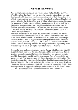 Juno and the Paycock
Juno and the Paycock by Sean O Casey is set amidst the height of the Irish Civil
War. Throughout the play, we can see the titular character s, Juno Boyle and Jack
Boyle, relationship deteriorate , and how dramatic events in their lives and the lives
of their children, Johnny and Mary, cause the entire familyto collapse. The playis set
closely following the signing of the treaty dividing Ireland into sections and features
the resulting conflict between the diehards who want a united, free Ireland, and the
free staters, who support the treaty, with this conflict representing the clash of
fanatical nationalism and practicality, of idealism and a recognition that what the
people truly wanted was peace. The play also explores some of the... Show more
content on Helpwriting.net ...
However, the converse of this is also true. When, in the second act, the Boyles
become apparently more affluent, we can see a greater degree of affection come
to the fore of the relationship. The windfall of the will causes Juno to treat Boyle
less as a child who must be nagged and scolded to perform any useful, or at least
less detrimental, role in the family she holds so dear, and more as the head of his
family, a role she previously fulfilled. This change in attitude is regarded by Boyle
as him merely him finally getting the respect he believes he deserves.
I m masther now, an I m goin to remain masther This period of happiness is quickly
dispelled when it is revealed that Boyle has deceived the family, allowing them to
continue to spend money that he knows they do not have and are never going to
get. This demonstrates to us his inability to accept any form of responsibility and
signals the end of the period of good luck for the Boyles and the culmination of the
intertwining storylines of the play. In the third act the affection that marks Boyle and
Juno s relationship I the second act is dispelled entirely, only to be replaced by bitter
conflict and the eventual dissolution of their entire family. Throughout the play, Juno
s main purpose is to support and hold together her family but in this final act all her
efforts are worthless as the actions and attitudes of the other members of
 