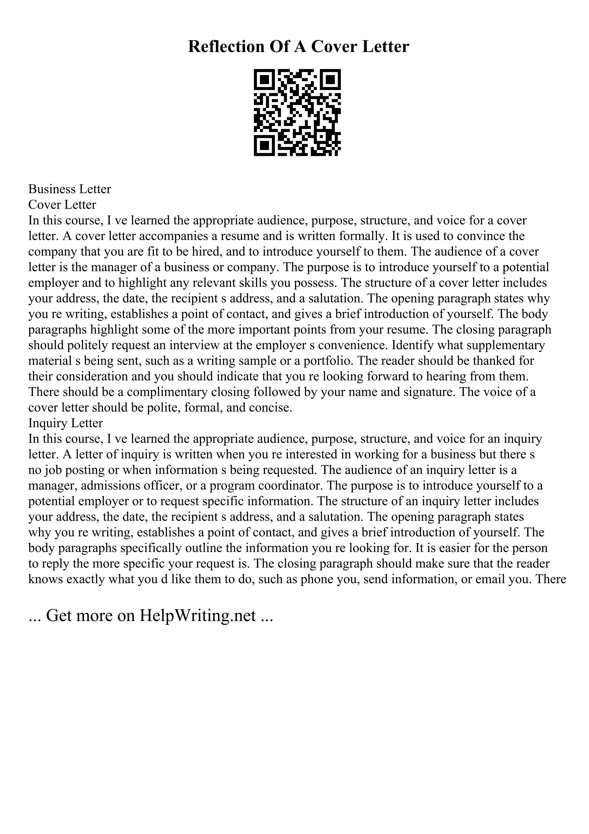 Reflection Of A Cover Letter
Business Letter
Cover Letter
In this course, I ve learned the appropriate audience, purpose, structure, and voice for a cover
letter. A cover letter accompanies a resume and is written formally. It is used to convince the
company that you are fit to be hired, and to introduce yourself to them. The audience of a cover
letter is the manager of a business or company. The purpose is to introduce yourself to a potential
employer and to highlight any relevant skills you possess. The structure of a cover letter includes
your address, the date, the recipient s address, and a salutation. The opening paragraph states why
you re writing, establishes a point of contact, and gives a brief introduction of yourself. The body
paragraphs highlight some of the more important points from your resume. The closing paragraph
should politely request an interview at the employer s convenience. Identify what supplementary
material s being sent, such as a writing sample or a portfolio. The reader should be thanked for
their consideration and you should indicate that you re looking forward to hearing from them.
There should be a complimentary closing followed by your name and signature. The voice of a
cover letter should be polite, formal, and concise.
Inquiry Letter
In this course, I ve learned the appropriate audience, purpose, structure, and voice for an inquiry
letter. A letter of inquiry is written when you re interested in working for a business but there s
no job posting or when information s being requested. The audience of an inquiry letter is a
manager, admissions officer, or a program coordinator. The purpose is to introduce yourself to a
potential employer or to request specific information. The structure of an inquiry letter includes
your address, the date, the recipient s address, and a salutation. The opening paragraph states
why you re writing, establishes a point of contact, and gives a brief introduction of yourself. The
body paragraphs specifically outline the information you re looking for. It is easier for the person
to reply the more specific your request is. The closing paragraph should make sure that the reader
knows exactly what you d like them to do, such as phone you, send information, or email you. There
... Get more on HelpWriting.net ...
 
