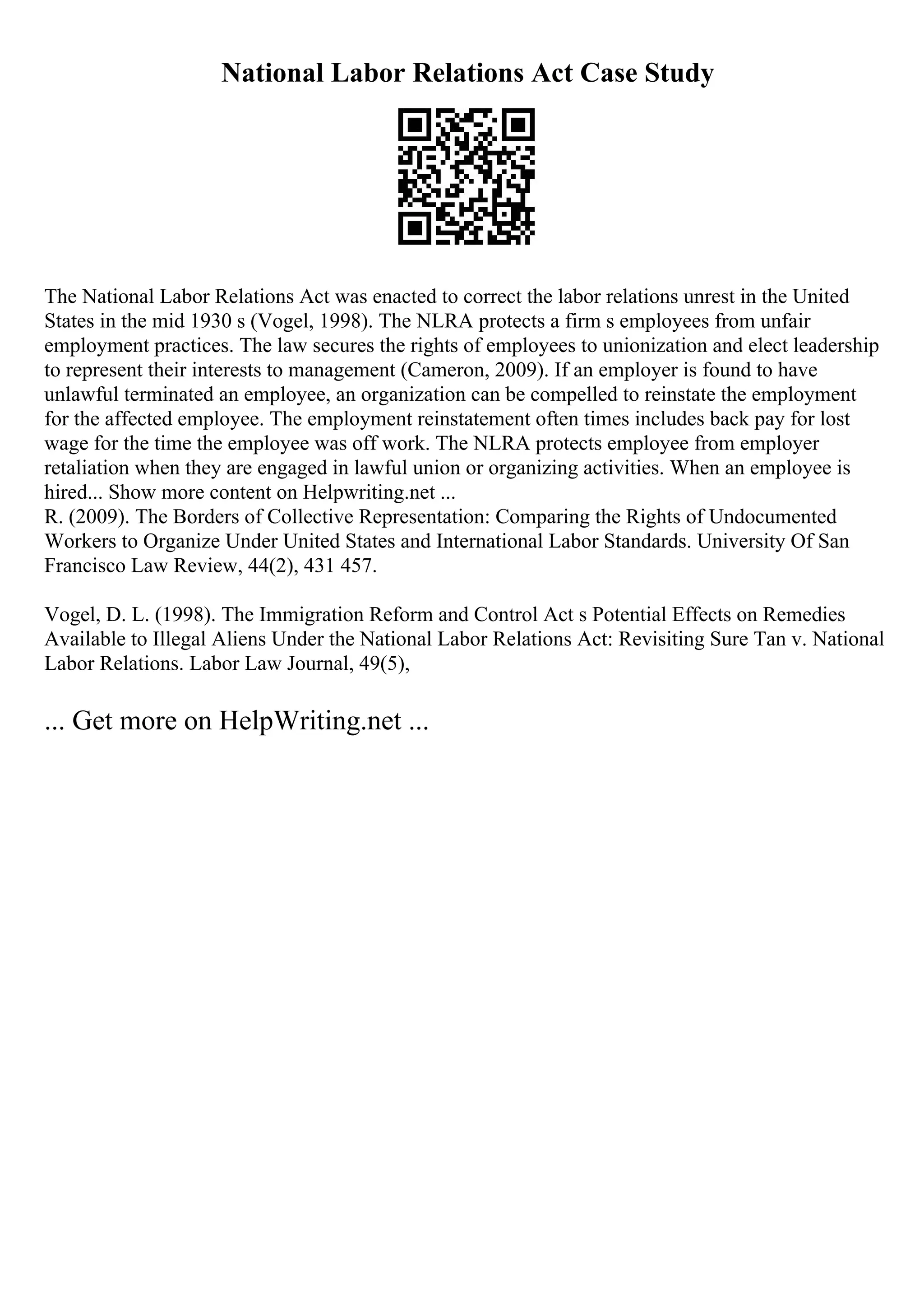 National Labor Relations Act Case Study
The National Labor Relations Act was enacted to correct the labor relations unrest in the United
States in the mid 1930 s (Vogel, 1998). The NLRA protects a firm s employees from unfair
employment practices. The law secures the rights of employees to unionization and elect leadership
to represent their interests to management (Cameron, 2009). If an employer is found to have
unlawful terminated an employee, an organization can be compelled to reinstate the employment
for the affected employee. The employment reinstatement often times includes back pay for lost
wage for the time the employee was off work. The NLRA protects employee from employer
retaliation when they are engaged in lawful union or organizing activities. When an employee is
hired... Show more content on Helpwriting.net ...
R. (2009). The Borders of Collective Representation: Comparing the Rights of Undocumented
Workers to Organize Under United States and International Labor Standards. University Of San
Francisco Law Review, 44(2), 431 457.
Vogel, D. L. (1998). The Immigration Reform and Control Act s Potential Effects on Remedies
Available to Illegal Aliens Under the National Labor Relations Act: Revisiting Sure Tan v. National
Labor Relations. Labor Law Journal, 49(5),
... Get more on HelpWriting.net ...
 