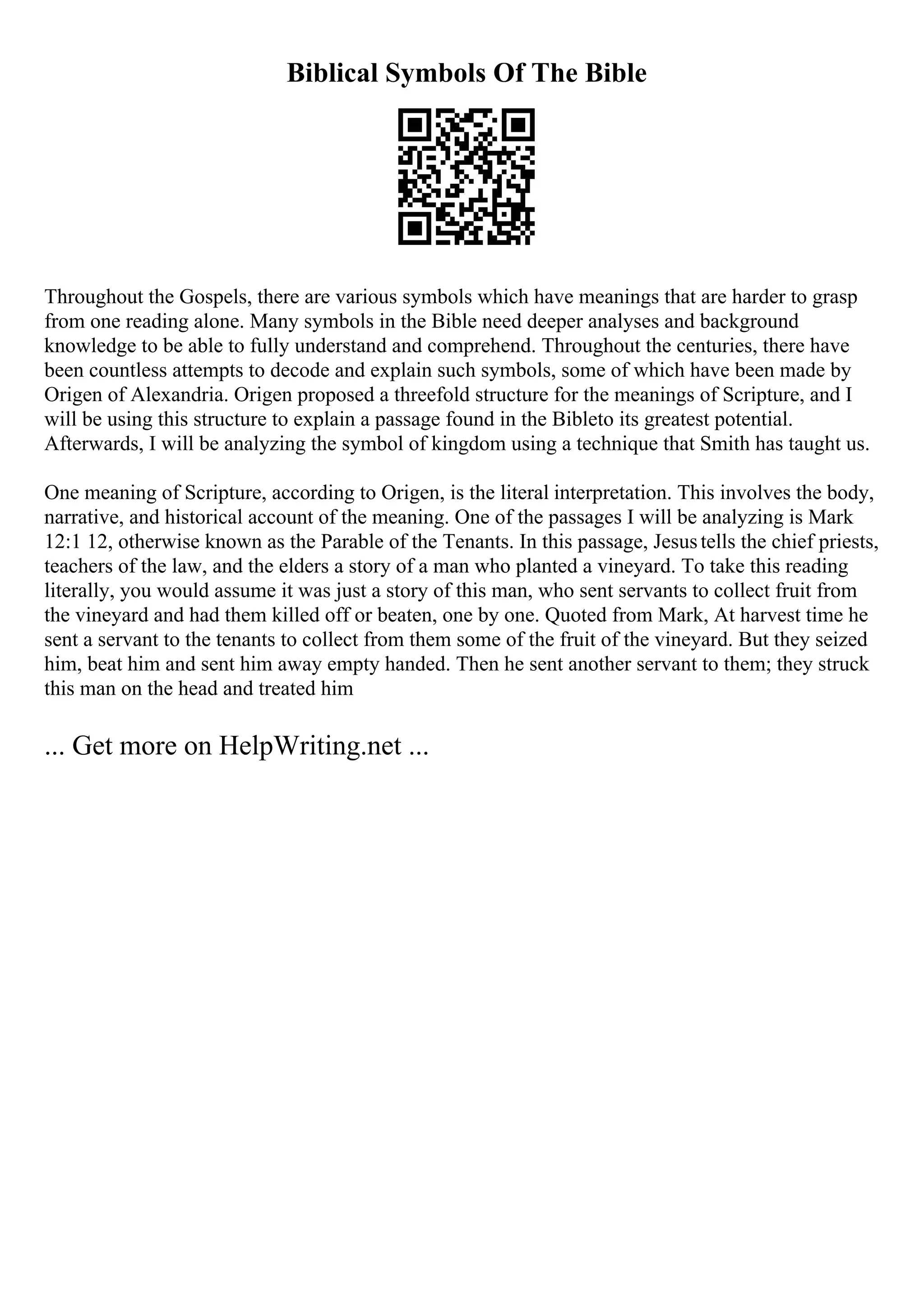 Biblical Symbols Of The Bible
Throughout the Gospels, there are various symbols which have meanings that are harder to grasp
from one reading alone. Many symbols in the Bible need deeper analyses and background
knowledge to be able to fully understand and comprehend. Throughout the centuries, there have
been countless attempts to decode and explain such symbols, some of which have been made by
Origen of Alexandria. Origen proposed a threefold structure for the meanings of Scripture, and I
will be using this structure to explain a passage found in the Bibleto its greatest potential.
Afterwards, I will be analyzing the symbol of kingdom using a technique that Smith has taught us.
One meaning of Scripture, according to Origen, is the literal interpretation. This involves the body,
narrative, and historical account of the meaning. One of the passages I will be analyzing is Mark
12:1 12, otherwise known as the Parable of the Tenants. In this passage, Jesustells the chief priests,
teachers of the law, and the elders a story of a man who planted a vineyard. To take this reading
literally, you would assume it was just a story of this man, who sent servants to collect fruit from
the vineyard and had them killed off or beaten, one by one. Quoted from Mark, At harvest time he
sent a servant to the tenants to collect from them some of the fruit of the vineyard. But they seized
him, beat him and sent him away empty handed. Then he sent another servant to them; they struck
this man on the head and treated him
... Get more on HelpWriting.net ...
 
