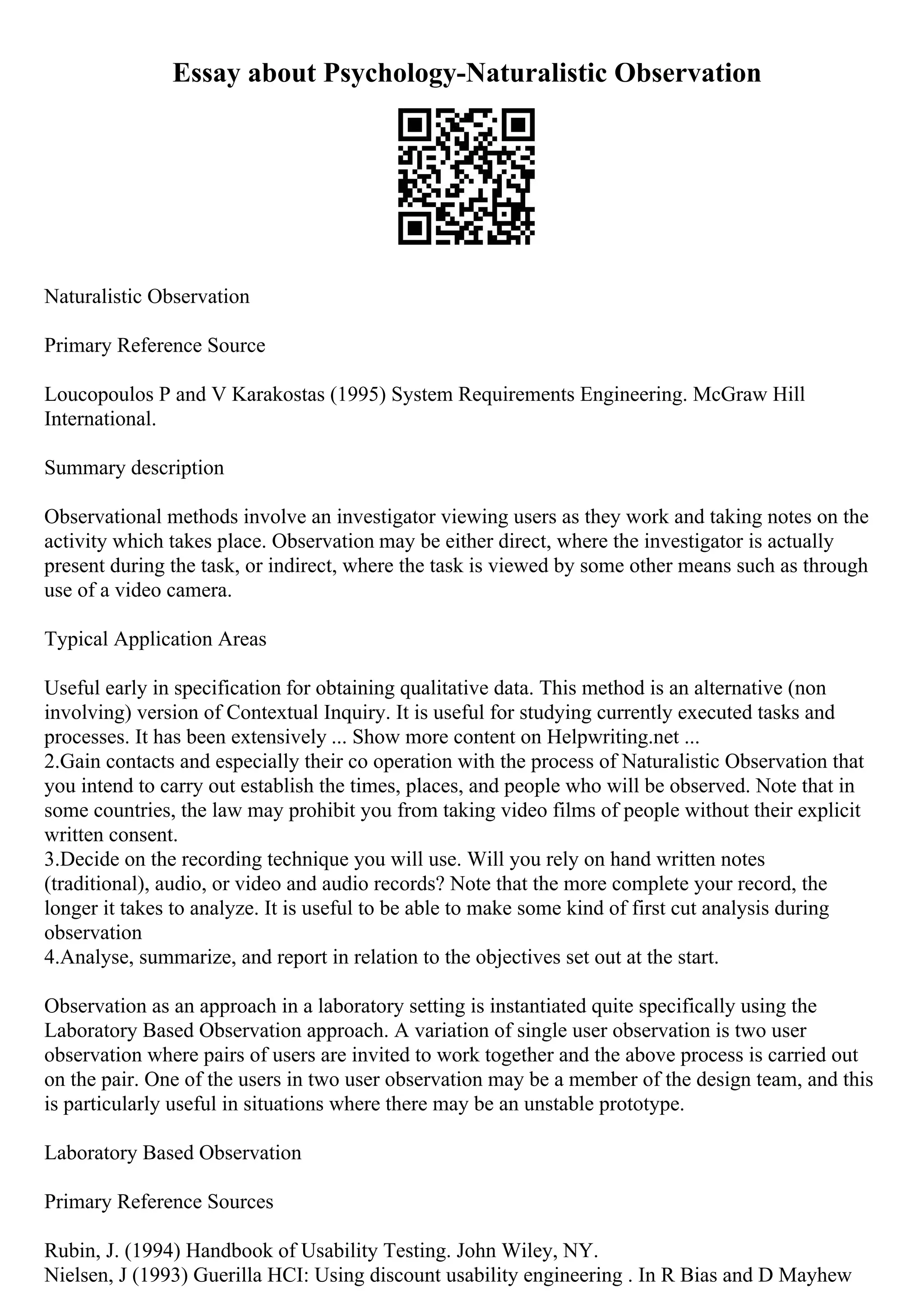 Essay about Psychology-Naturalistic Observation
Naturalistic Observation
Primary Reference Source
Loucopoulos P and V Karakostas (1995) System Requirements Engineering. McGraw Hill
International.
Summary description
Observational methods involve an investigator viewing users as they work and taking notes on the
activity which takes place. Observation may be either direct, where the investigator is actually
present during the task, or indirect, where the task is viewed by some other means such as through
use of a video camera.
Typical Application Areas
Useful early in specification for obtaining qualitative data. This method is an alternative (non
involving) version of Contextual Inquiry. It is useful for studying currently executed tasks and
processes. It has been extensively ... Show more content on Helpwriting.net ...
2.Gain contacts and especially their co operation with the process of Naturalistic Observation that
you intend to carry out establish the times, places, and people who will be observed. Note that in
some countries, the law may prohibit you from taking video films of people without their explicit
written consent.
3.Decide on the recording technique you will use. Will you rely on hand written notes
(traditional), audio, or video and audio records? Note that the more complete your record, the
longer it takes to analyze. It is useful to be able to make some kind of first cut analysis during
observation
4.Analyse, summarize, and report in relation to the objectives set out at the start.
Observation as an approach in a laboratory setting is instantiated quite specifically using the
Laboratory Based Observation approach. A variation of single user observation is two user
observation where pairs of users are invited to work together and the above process is carried out
on the pair. One of the users in two user observation may be a member of the design team, and this
is particularly useful in situations where there may be an unstable prototype.
Laboratory Based Observation
Primary Reference Sources
Rubin, J. (1994) Handbook of Usability Testing. John Wiley, NY.
Nielsen, J (1993) Guerilla HCI: Using discount usability engineering . In R Bias and D Mayhew
 