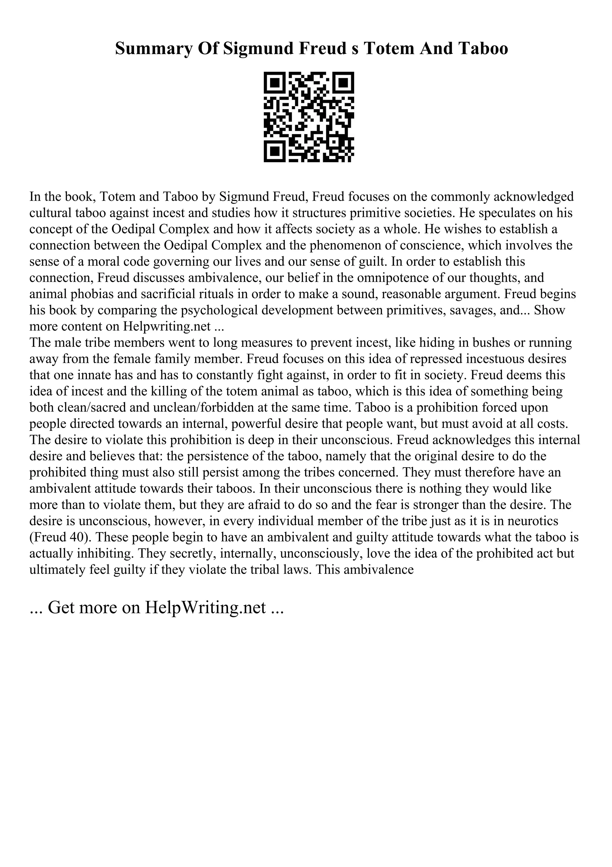 Summary Of Sigmund Freud s Totem And Taboo
In the book, Totem and Taboo by Sigmund Freud, Freud focuses on the commonly acknowledged
cultural taboo against incest and studies how it structures primitive societies. He speculates on his
concept of the Oedipal Complex and how it affects society as a whole. He wishes to establish a
connection between the Oedipal Complex and the phenomenon of conscience, which involves the
sense of a moral code governing our lives and our sense of guilt. In order to establish this
connection, Freud discusses ambivalence, our belief in the omnipotence of our thoughts, and
animal phobias and sacrificial rituals in order to make a sound, reasonable argument. Freud begins
his book by comparing the psychological development between primitives, savages, and... Show
more content on Helpwriting.net ...
The male tribe members went to long measures to prevent incest, like hiding in bushes or running
away from the female family member. Freud focuses on this idea of repressed incestuous desires
that one innate has and has to constantly fight against, in order to fit in society. Freud deems this
idea of incest and the killing of the totem animal as taboo, which is this idea of something being
both clean/sacred and unclean/forbidden at the same time. Taboo is a prohibition forced upon
people directed towards an internal, powerful desire that people want, but must avoid at all costs.
The desire to violate this prohibition is deep in their unconscious. Freud acknowledges this internal
desire and believes that: the persistence of the taboo, namely that the original desire to do the
prohibited thing must also still persist among the tribes concerned. They must therefore have an
ambivalent attitude towards their taboos. In their unconscious there is nothing they would like
more than to violate them, but they are afraid to do so and the fear is stronger than the desire. The
desire is unconscious, however, in every individual member of the tribe just as it is in neurotics
(Freud 40). These people begin to have an ambivalent and guilty attitude towards what the taboo is
actually inhibiting. They secretly, internally, unconsciously, love the idea of the prohibited act but
ultimately feel guilty if they violate the tribal laws. This ambivalence
... Get more on HelpWriting.net ...
 