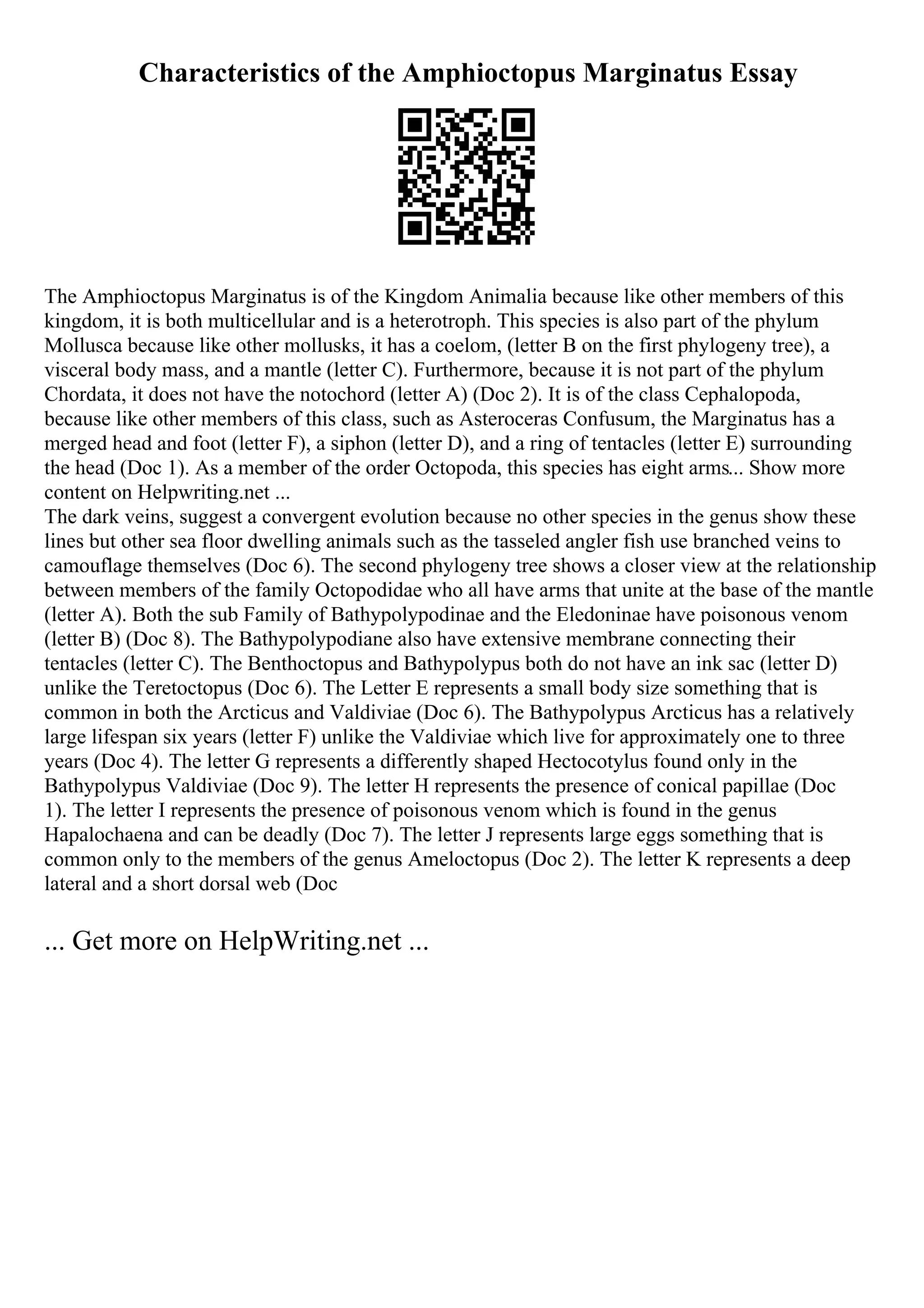 Characteristics of the Amphioctopus Marginatus Essay
The Amphioctopus Marginatus is of the Kingdom Animalia because like other members of this
kingdom, it is both multicellular and is a heterotroph. This species is also part of the phylum
Mollusca because like other mollusks, it has a coelom, (letter B on the first phylogeny tree), a
visceral body mass, and a mantle (letter C). Furthermore, because it is not part of the phylum
Chordata, it does not have the notochord (letter A) (Doc 2). It is of the class Cephalopoda,
because like other members of this class, such as Asteroceras Confusum, the Marginatus has a
merged head and foot (letter F), a siphon (letter D), and a ring of tentacles (letter E) surrounding
the head (Doc 1). As a member of the order Octopoda, this species has eight arms... Show more
content on Helpwriting.net ...
The dark veins, suggest a convergent evolution because no other species in the genus show these
lines but other sea floor dwelling animals such as the tasseled angler fish use branched veins to
camouflage themselves (Doc 6). The second phylogeny tree shows a closer view at the relationship
between members of the family Octopodidae who all have arms that unite at the base of the mantle
(letter A). Both the sub Family of Bathypolypodinae and the Eledoninae have poisonous venom
(letter B) (Doc 8). The Bathypolypodiane also have extensive membrane connecting their
tentacles (letter C). The Benthoctopus and Bathypolypus both do not have an ink sac (letter D)
unlike the Teretoctopus (Doc 6). The Letter E represents a small body size something that is
common in both the Arcticus and Valdiviae (Doc 6). The Bathypolypus Arcticus has a relatively
large lifespan six years (letter F) unlike the Valdiviae which live for approximately one to three
years (Doc 4). The letter G represents a differently shaped Hectocotylus found only in the
Bathypolypus Valdiviae (Doc 9). The letter H represents the presence of conical papillae (Doc
1). The letter I represents the presence of poisonous venom which is found in the genus
Hapalochaena and can be deadly (Doc 7). The letter J represents large eggs something that is
common only to the members of the genus Ameloctopus (Doc 2). The letter K represents a deep
lateral and a short dorsal web (Doc
... Get more on HelpWriting.net ...
 