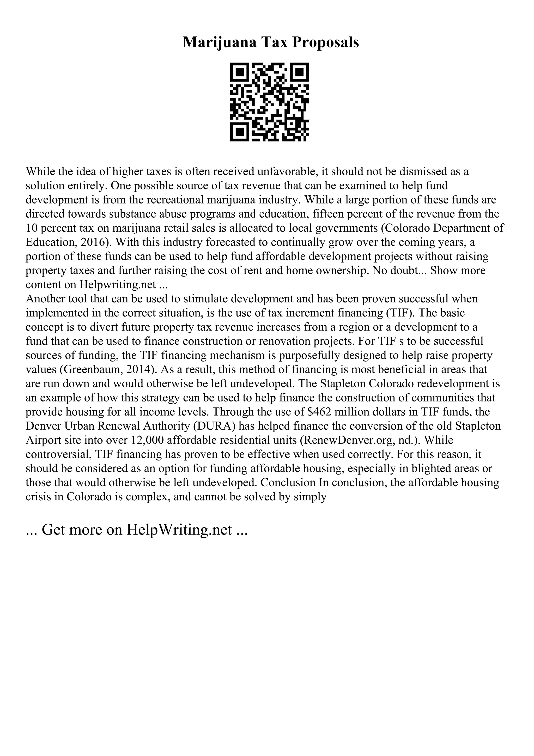 Marijuana Tax Proposals
While the idea of higher taxes is often received unfavorable, it should not be dismissed as a
solution entirely. One possible source of tax revenue that can be examined to help fund
development is from the recreational marijuana industry. While a large portion of these funds are
directed towards substance abuse programs and education, fifteen percent of the revenue from the
10 percent tax on marijuana retail sales is allocated to local governments (Colorado Department of
Education, 2016). With this industry forecasted to continually grow over the coming years, a
portion of these funds can be used to help fund affordable development projects without raising
property taxes and further raising the cost of rent and home ownership. No doubt... Show more
content on Helpwriting.net ...
Another tool that can be used to stimulate development and has been proven successful when
implemented in the correct situation, is the use of tax increment financing (TIF). The basic
concept is to divert future property tax revenue increases from a region or a development to a
fund that can be used to finance construction or renovation projects. For TIF s to be successful
sources of funding, the TIF financing mechanism is purposefully designed to help raise property
values (Greenbaum, 2014). As a result, this method of financing is most beneficial in areas that
are run down and would otherwise be left undeveloped. The Stapleton Colorado redevelopment is
an example of how this strategy can be used to help finance the construction of communities that
provide housing for all income levels. Through the use of $462 million dollars in TIF funds, the
Denver Urban Renewal Authority (DURA) has helped finance the conversion of the old Stapleton
Airport site into over 12,000 affordable residential units (RenewDenver.org, nd.). While
controversial, TIF financing has proven to be effective when used correctly. For this reason, it
should be considered as an option for funding affordable housing, especially in blighted areas or
those that would otherwise be left undeveloped. Conclusion In conclusion, the affordable housing
crisis in Colorado is complex, and cannot be solved by simply
... Get more on HelpWriting.net ...
 