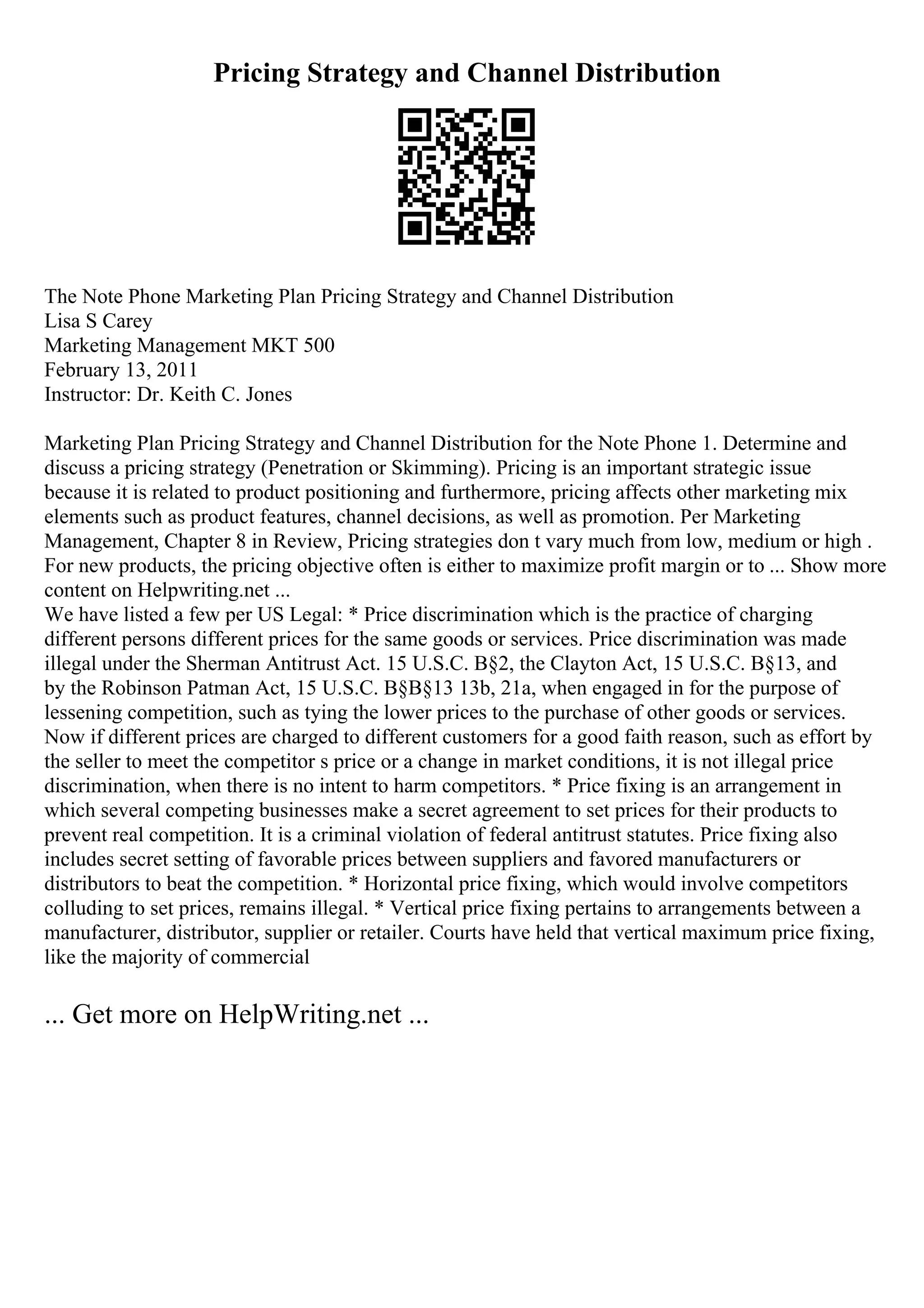 Pricing Strategy and Channel Distribution
The Note Phone Marketing Plan Pricing Strategy and Channel Distribution
Lisa S Carey
Marketing Management MKT 500
February 13, 2011
Instructor: Dr. Keith C. Jones
Marketing Plan Pricing Strategy and Channel Distribution for the Note Phone 1. Determine and
discuss a pricing strategy (Penetration or Skimming). Pricing is an important strategic issue
because it is related to product positioning and furthermore, pricing affects other marketing mix
elements such as product features, channel decisions, as well as promotion. Per Marketing
Management, Chapter 8 in Review, Pricing strategies don t vary much from low, medium or high .
For new products, the pricing objective often is either to maximize profit margin or to ... Show more
content on Helpwriting.net ...
We have listed a few per US Legal: * Price discrimination which is the practice of charging
different persons different prices for the same goods or services. Price discrimination was made
illegal under the Sherman Antitrust Act. 15 U.S.C. В§2, the Clayton Act, 15 U.S.C. В§13, and
by the Robinson Patman Act, 15 U.S.C. В§В§13 13b, 21a, when engaged in for the purpose of
lessening competition, such as tying the lower prices to the purchase of other goods or services.
Now if different prices are charged to different customers for a good faith reason, such as effort by
the seller to meet the competitor s price or a change in market conditions, it is not illegal price
discrimination, when there is no intent to harm competitors. * Price fixing is an arrangement in
which several competing businesses make a secret agreement to set prices for their products to
prevent real competition. It is a criminal violation of federal antitrust statutes. Price fixing also
includes secret setting of favorable prices between suppliers and favored manufacturers or
distributors to beat the competition. * Horizontal price fixing, which would involve competitors
colluding to set prices, remains illegal. * Vertical price fixing pertains to arrangements between a
manufacturer, distributor, supplier or retailer. Courts have held that vertical maximum price fixing,
like the majority of commercial
... Get more on HelpWriting.net ...
 