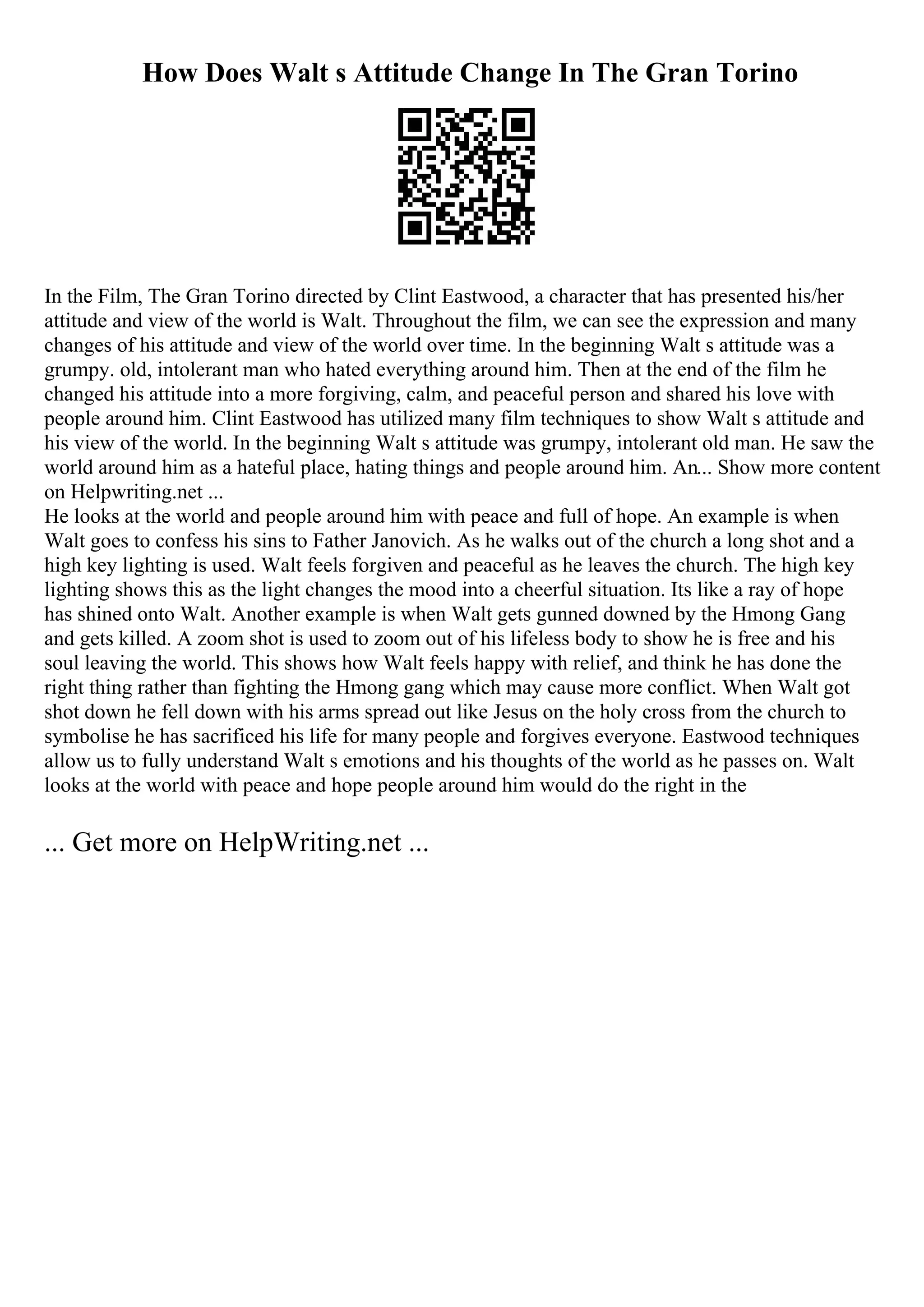 How Does Walt s Attitude Change In The Gran Torino
In the Film, The Gran Torino directed by Clint Eastwood, a character that has presented his/her
attitude and view of the world is Walt. Throughout the film, we can see the expression and many
changes of his attitude and view of the world over time. In the beginning Walt s attitude was a
grumpy. old, intolerant man who hated everything around him. Then at the end of the film he
changed his attitude into a more forgiving, calm, and peaceful person and shared his love with
people around him. Clint Eastwood has utilized many film techniques to show Walt s attitude and
his view of the world. In the beginning Walt s attitude was grumpy, intolerant old man. He saw the
world around him as a hateful place, hating things and people around him. An... Show more content
on Helpwriting.net ...
He looks at the world and people around him with peace and full of hope. An example is when
Walt goes to confess his sins to Father Janovich. As he walks out of the church a long shot and a
high key lighting is used. Walt feels forgiven and peaceful as he leaves the church. The high key
lighting shows this as the light changes the mood into a cheerful situation. Its like a ray of hope
has shined onto Walt. Another example is when Walt gets gunned downed by the Hmong Gang
and gets killed. A zoom shot is used to zoom out of his lifeless body to show he is free and his
soul leaving the world. This shows how Walt feels happy with relief, and think he has done the
right thing rather than fighting the Hmong gang which may cause more conflict. When Walt got
shot down he fell down with his arms spread out like Jesus on the holy cross from the church to
symbolise he has sacrificed his life for many people and forgives everyone. Eastwood techniques
allow us to fully understand Walt s emotions and his thoughts of the world as he passes on. Walt
looks at the world with peace and hope people around him would do the right in the
... Get more on HelpWriting.net ...
 