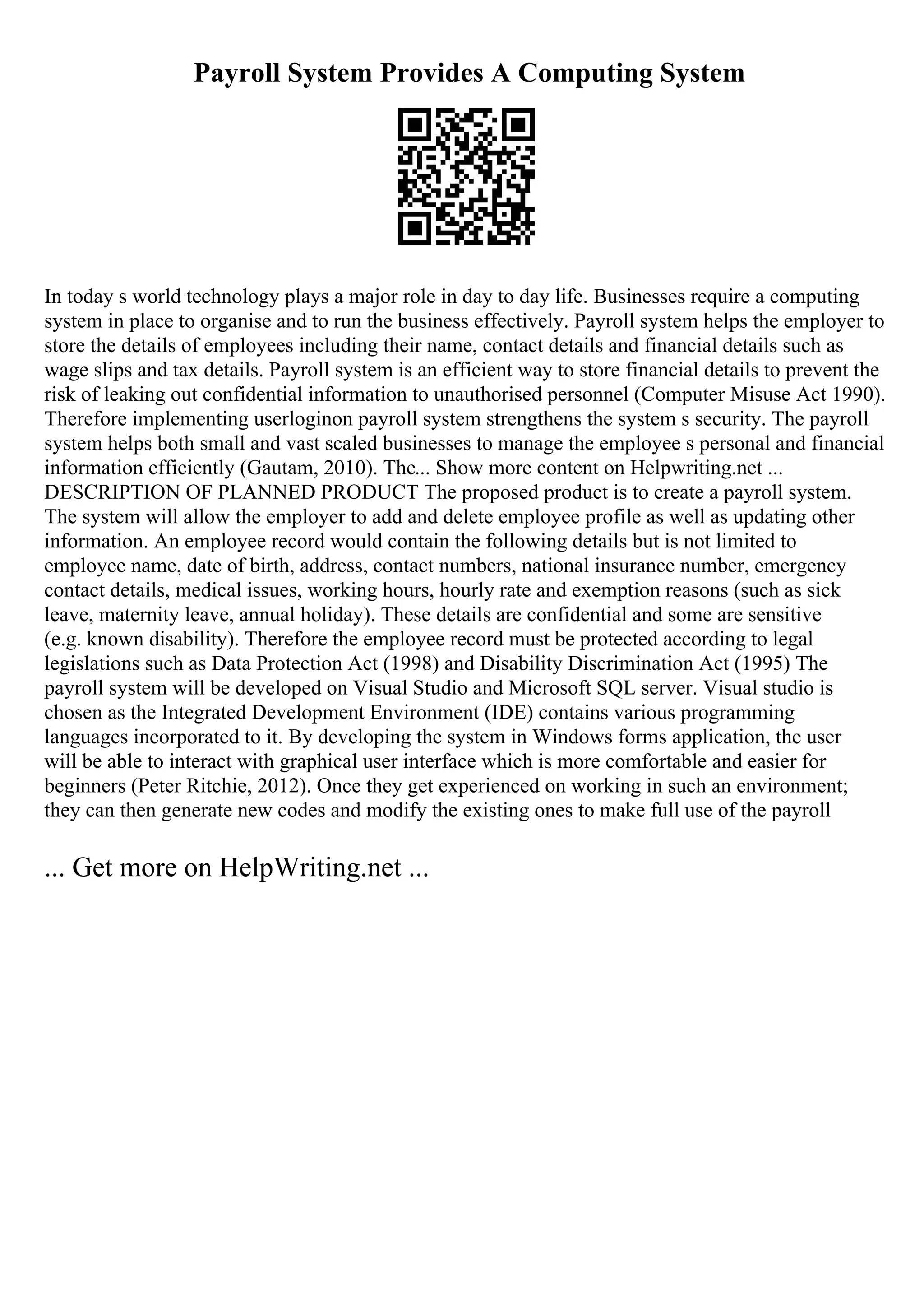 Payroll System Provides A Computing System
In today s world technology plays a major role in day to day life. Businesses require a computing
system in place to organise and to run the business effectively. Payroll system helps the employer to
store the details of employees including their name, contact details and financial details such as
wage slips and tax details. Payroll system is an efficient way to store financial details to prevent the
risk of leaking out confidential information to unauthorised personnel (Computer Misuse Act 1990).
Therefore implementing userloginon payroll system strengthens the system s security. The payroll
system helps both small and vast scaled businesses to manage the employee s personal and financial
information efficiently (Gautam, 2010). The... Show more content on Helpwriting.net ...
DESCRIPTION OF PLANNED PRODUCT The proposed product is to create a payroll system.
The system will allow the employer to add and delete employee profile as well as updating other
information. An employee record would contain the following details but is not limited to
employee name, date of birth, address, contact numbers, national insurance number, emergency
contact details, medical issues, working hours, hourly rate and exemption reasons (such as sick
leave, maternity leave, annual holiday). These details are confidential and some are sensitive
(e.g. known disability). Therefore the employee record must be protected according to legal
legislations such as Data Protection Act (1998) and Disability Discrimination Act (1995) The
payroll system will be developed on Visual Studio and Microsoft SQL server. Visual studio is
chosen as the Integrated Development Environment (IDE) contains various programming
languages incorporated to it. By developing the system in Windows forms application, the user
will be able to interact with graphical user interface which is more comfortable and easier for
beginners (Peter Ritchie, 2012). Once they get experienced on working in such an environment;
they can then generate new codes and modify the existing ones to make full use of the payroll
... Get more on HelpWriting.net ...
 