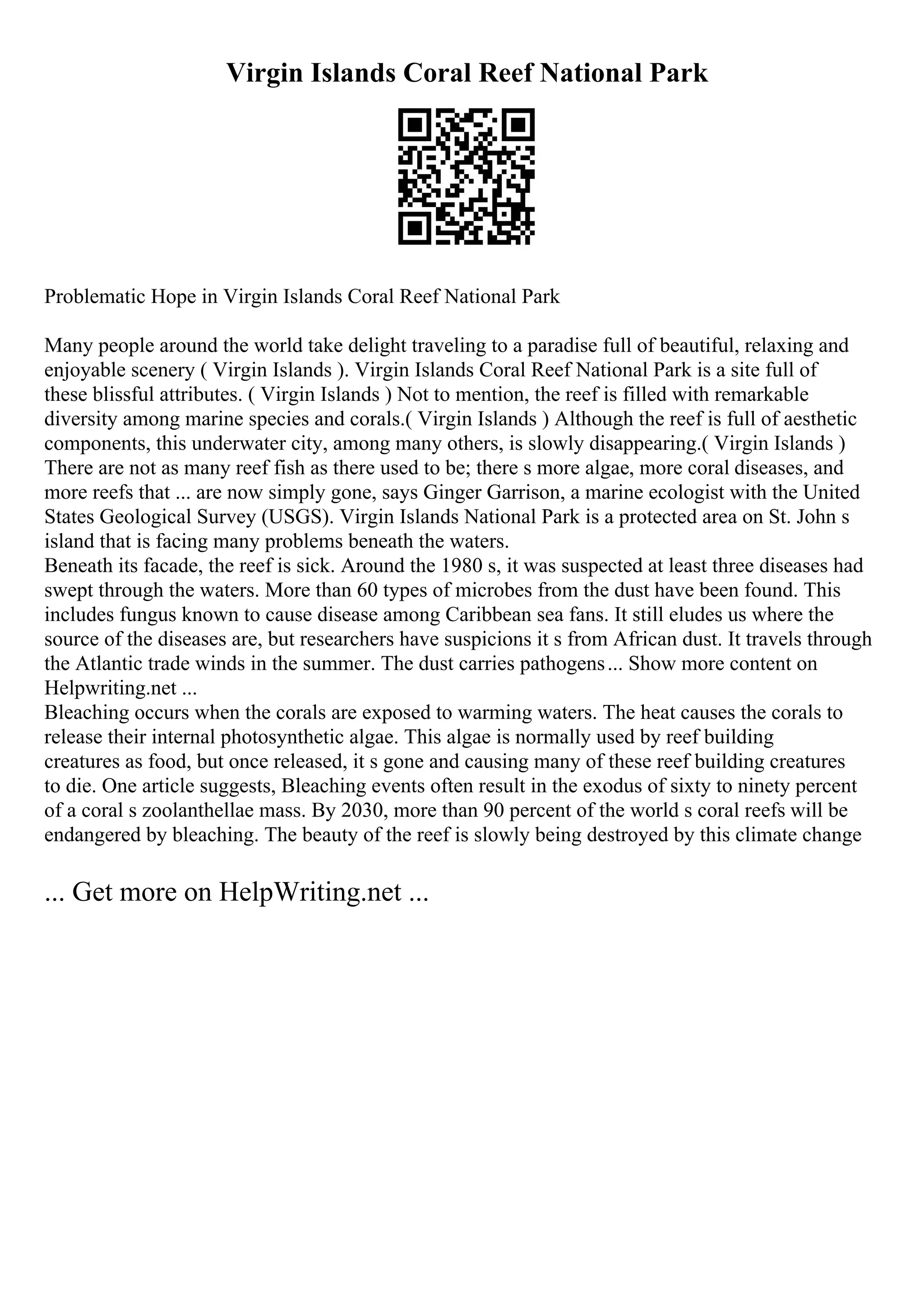 Virgin Islands Coral Reef National Park
Problematic Hope in Virgin Islands Coral Reef National Park
Many people around the world take delight traveling to a paradise full of beautiful, relaxing and
enjoyable scenery ( Virgin Islands ). Virgin Islands Coral Reef National Park is a site full of
these blissful attributes. ( Virgin Islands ) Not to mention, the reef is filled with remarkable
diversity among marine species and corals.( Virgin Islands ) Although the reef is full of aesthetic
components, this underwater city, among many others, is slowly disappearing.( Virgin Islands )
There are not as many reef fish as there used to be; there s more algae, more coral diseases, and
more reefs that ... are now simply gone, says Ginger Garrison, a marine ecologist with the United
States Geological Survey (USGS). Virgin Islands National Park is a protected area on St. John s
island that is facing many problems beneath the waters.
Beneath its facade, the reef is sick. Around the 1980 s, it was suspected at least three diseases had
swept through the waters. More than 60 types of microbes from the dust have been found. This
includes fungus known to cause disease among Caribbean sea fans. It still eludes us where the
source of the diseases are, but researchers have suspicions it s from African dust. It travels through
the Atlantic trade winds in the summer. The dust carries pathogens... Show more content on
Helpwriting.net ...
Bleaching occurs when the corals are exposed to warming waters. The heat causes the corals to
release their internal photosynthetic algae. This algae is normally used by reef building
creatures as food, but once released, it s gone and causing many of these reef building creatures
to die. One article suggests, Bleaching events often result in the exodus of sixty to ninety percent
of a coral s zoolanthellae mass. By 2030, more than 90 percent of the world s coral reefs will be
endangered by bleaching. The beauty of the reef is slowly being destroyed by this climate change
... Get more on HelpWriting.net ...
 