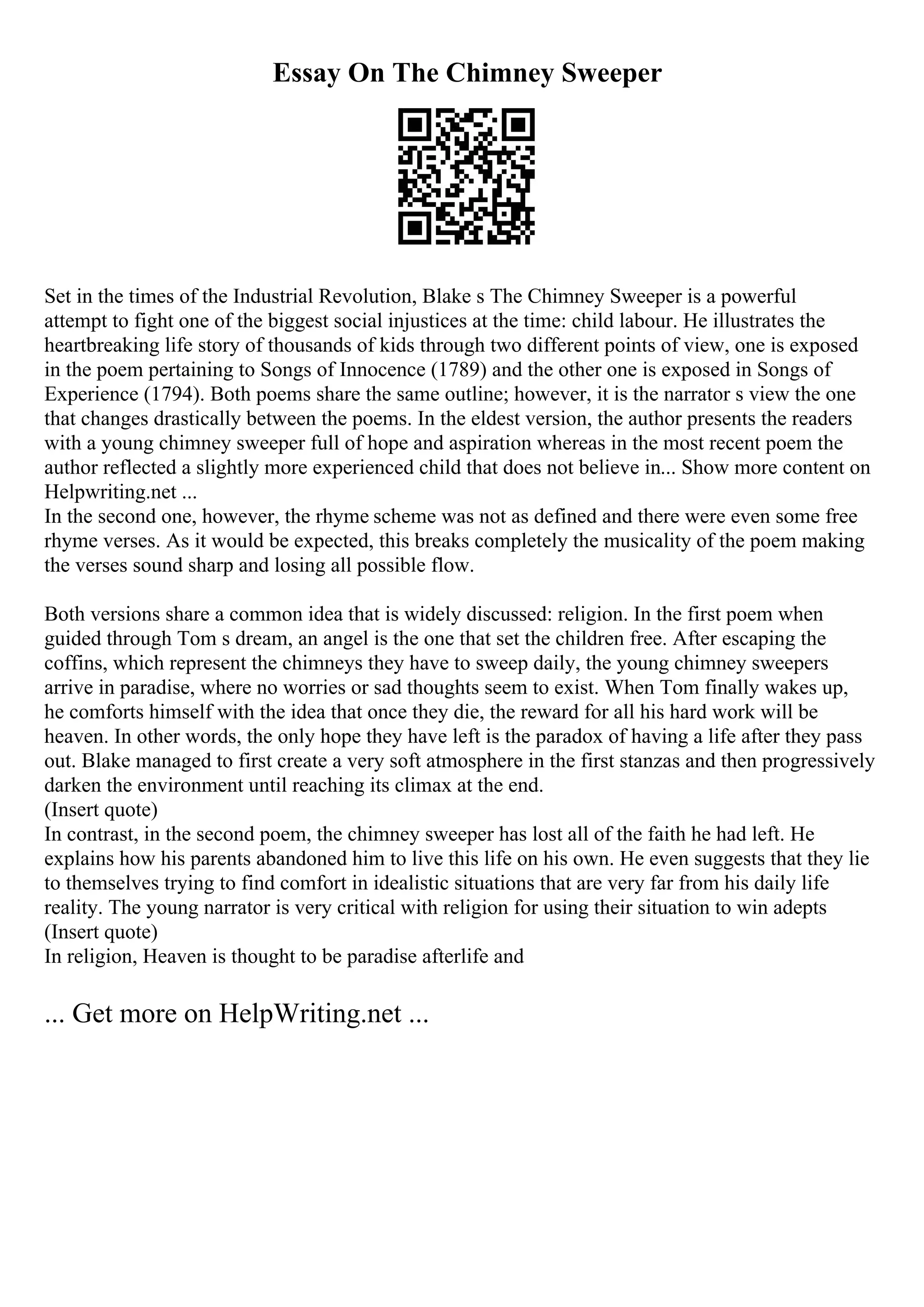 Essay On The Chimney Sweeper
Set in the times of the Industrial Revolution, Blake s The Chimney Sweeper is a powerful
attempt to fight one of the biggest social injustices at the time: child labour. He illustrates the
heartbreaking life story of thousands of kids through two different points of view, one is exposed
in the poem pertaining to Songs of Innocence (1789) and the other one is exposed in Songs of
Experience (1794). Both poems share the same outline; however, it is the narrator s view the one
that changes drastically between the poems. In the eldest version, the author presents the readers
with a young chimney sweeper full of hope and aspiration whereas in the most recent poem the
author reflected a slightly more experienced child that does not believe in... Show more content on
Helpwriting.net ...
In the second one, however, the rhyme scheme was not as defined and there were even some free
rhyme verses. As it would be expected, this breaks completely the musicality of the poem making
the verses sound sharp and losing all possible flow.
Both versions share a common idea that is widely discussed: religion. In the first poem when
guided through Tom s dream, an angel is the one that set the children free. After escaping the
coffins, which represent the chimneys they have to sweep daily, the young chimney sweepers
arrive in paradise, where no worries or sad thoughts seem to exist. When Tom finally wakes up,
he comforts himself with the idea that once they die, the reward for all his hard work will be
heaven. In other words, the only hope they have left is the paradox of having a life after they pass
out. Blake managed to first create a very soft atmosphere in the first stanzas and then progressively
darken the environment until reaching its climax at the end.
(Insert quote)
In contrast, in the second poem, the chimney sweeper has lost all of the faith he had left. He
explains how his parents abandoned him to live this life on his own. He even suggests that they lie
to themselves trying to find comfort in idealistic situations that are very far from his daily life
reality. The young narrator is very critical with religion for using their situation to win adepts
(Insert quote)
In religion, Heaven is thought to be paradise afterlife and
... Get more on HelpWriting.net ...
 