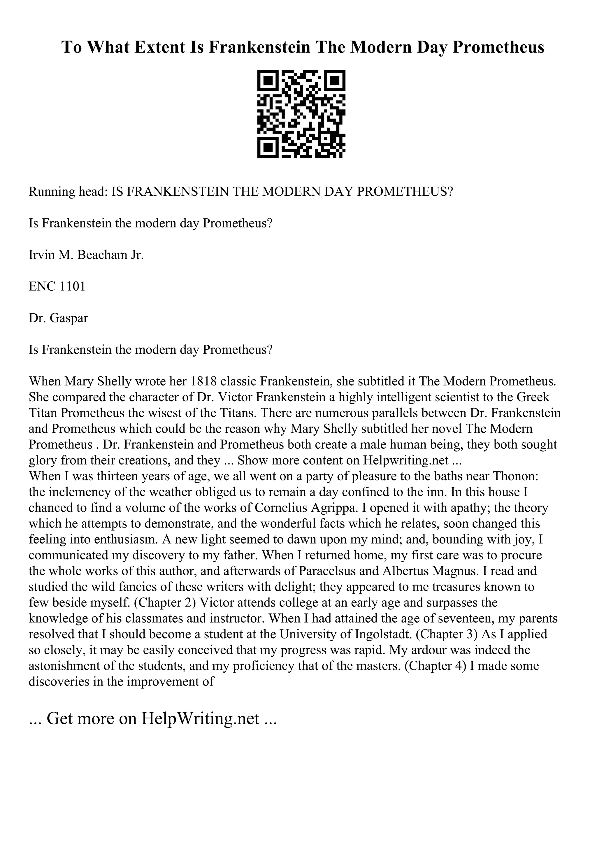 To What Extent Is Frankenstein The Modern Day Prometheus
Running head: IS FRANKENSTEIN THE MODERN DAY PROMETHEUS?
Is Frankenstein the modern day Prometheus?
Irvin M. Beacham Jr.
ENC 1101
Dr. Gaspar
Is Frankenstein the modern day Prometheus?
When Mary Shelly wrote her 1818 classic Frankenstein, she subtitled it The Modern Prometheus.
She compared the character of Dr. Victor Frankenstein a highly intelligent scientist to the Greek
Titan Prometheus the wisest of the Titans. There are numerous parallels between Dr. Frankenstein
and Prometheus which could be the reason why Mary Shelly subtitled her novel The Modern
Prometheus . Dr. Frankenstein and Prometheus both create a male human being, they both sought
glory from their creations, and they ... Show more content on Helpwriting.net ...
When I was thirteen years of age, we all went on a party of pleasure to the baths near Thonon:
the inclemency of the weather obliged us to remain a day confined to the inn. In this house I
chanced to find a volume of the works of Cornelius Agrippa. I opened it with apathy; the theory
which he attempts to demonstrate, and the wonderful facts which he relates, soon changed this
feeling into enthusiasm. A new light seemed to dawn upon my mind; and, bounding with joy, I
communicated my discovery to my father. When I returned home, my first care was to procure
the whole works of this author, and afterwards of Paracelsus and Albertus Magnus. I read and
studied the wild fancies of these writers with delight; they appeared to me treasures known to
few beside myself. (Chapter 2) Victor attends college at an early age and surpasses the
knowledge of his classmates and instructor. When I had attained the age of seventeen, my parents
resolved that I should become a student at the University of Ingolstadt. (Chapter 3) As I applied
so closely, it may be easily conceived that my progress was rapid. My ardour was indeed the
astonishment of the students, and my proficiency that of the masters. (Chapter 4) I made some
discoveries in the improvement of
... Get more on HelpWriting.net ...
 