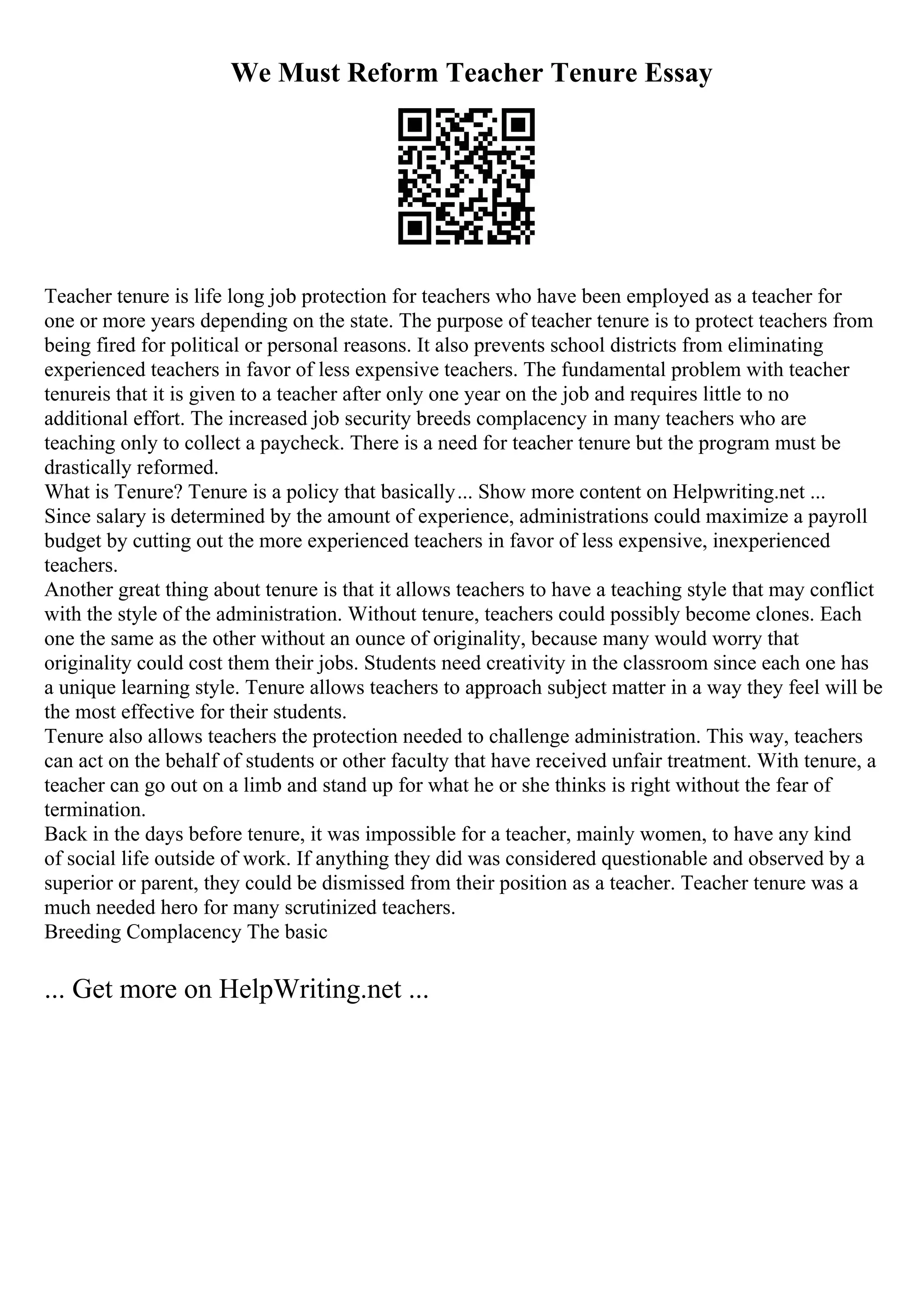We Must Reform Teacher Tenure Essay
Teacher tenure is life long job protection for teachers who have been employed as a teacher for
one or more years depending on the state. The purpose of teacher tenure is to protect teachers from
being fired for political or personal reasons. It also prevents school districts from eliminating
experienced teachers in favor of less expensive teachers. The fundamental problem with teacher
tenureis that it is given to a teacher after only one year on the job and requires little to no
additional effort. The increased job security breeds complacency in many teachers who are
teaching only to collect a paycheck. There is a need for teacher tenure but the program must be
drastically reformed.
What is Tenure? Tenure is a policy that basically... Show more content on Helpwriting.net ...
Since salary is determined by the amount of experience, administrations could maximize a payroll
budget by cutting out the more experienced teachers in favor of less expensive, inexperienced
teachers.
Another great thing about tenure is that it allows teachers to have a teaching style that may conflict
with the style of the administration. Without tenure, teachers could possibly become clones. Each
one the same as the other without an ounce of originality, because many would worry that
originality could cost them their jobs. Students need creativity in the classroom since each one has
a unique learning style. Tenure allows teachers to approach subject matter in a way they feel will be
the most effective for their students.
Tenure also allows teachers the protection needed to challenge administration. This way, teachers
can act on the behalf of students or other faculty that have received unfair treatment. With tenure, a
teacher can go out on a limb and stand up for what he or she thinks is right without the fear of
termination.
Back in the days before tenure, it was impossible for a teacher, mainly women, to have any kind
of social life outside of work. If anything they did was considered questionable and observed by a
superior or parent, they could be dismissed from their position as a teacher. Teacher tenure was a
much needed hero for many scrutinized teachers.
Breeding Complacency The basic
... Get more on HelpWriting.net ...
 