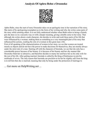 Analysis Of Aphra Behn s Oroonoko
Aphra Behn, since the start of story Oroonoko takes on an apologetic tone in her narration of the story.
She starts of by apologizing (examples) as to the form of her writing and why she writes some parts of
the story while omitting others. It is not fully understood whether when Behn refers to being a female
pen she does so in a sarcastic way or with a deeper meaning, giving a double sense to her story. That
although she writes about a male character, she decides to write and exalt those parts of his life that
were influenced by a woman, making them as something as a very meaningful part of his story that
influenced his actions, exalting the role of a woman in this great man s life.
First of all speaking of the characterization of women in her story, we see that women are treated
merely as objects and do not have the power to make decisions for themselves, they are mostly always
under the strict rule of a man. Starting off with the character of Imoinda, we see that she only has a
considerable power because of her beauty. It is because of her beauty and her shy manner that
Oroonoko finds her so attractive, and therefore decides to marry her and have her as his only wife for
the rest of his life. After getting married, Imoinda is called by the King of Kalimenes to join his
multitude of wives. The only reason that Imoinda can proclaim to let her be slightly safe from the king
is to tell him that she is married; meaning that only by being under the protection of marriage to
... Get more on HelpWriting.net ...
 