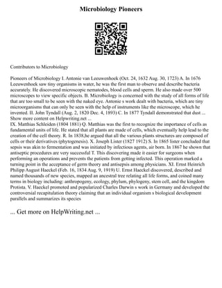 Microbiology Pioneers
Contributors to Microbiology
Pioneers of Microbiology I. Antonie van Leeuwenhoek (Oct. 24, 1632 Aug. 30, 1723) A. In 1676
Leeuwenhoek saw tiny organisms in water, he was the first man to observe and describe bacteria
accurately. He discovered microscopic nematodes, blood cells and sperm. He also made over 500
microscopes to view specific objects. B. Microbiology is concerned with the study of all forms of life
that are too small to be seen with the naked eye. Antonie s work dealt with bacteria, which are tiny
microorganisms that can only be seen with the help of instruments like the microscope, which he
invented. II. John Tyndall (Aug. 2, 1820 Dec. 4, 1893) C. In 1877 Tyndall demonstrated that dust ...
Show more content on Helpwriting.net ...
IX. Matthias Schleiden (1804 1881) Q. Matthias was the first to recognize the importance of cells as
fundamental units of life. He stated that all plants are made of cells, which eventually help lead to the
creation of the cell theory. R. In 1838,he argued that all the various plants structures are composed of
cells or their derivatives (phytogenesis). X. Joseph Lister (1827 1912) S. In 1865 lister concluded that
sepsis was akin to fermentation and was initiated by infectious agents, air born. In 1867 he shown that
antiseptic procedures are very successful T. This discovering made it easier for surgeons when
performing an operations and prevents the patients from getting infected. This operation marked a
turning point in the acceptance of germ theory and antisepsis among physicians. XI. Ernst Heinrich
Philipp August Haeckel (Feb. 16, 1834 Aug. 9, 1919) U. Ernst Haeckel discovered, described and
named thousands of new species, mapped an ancestral tree relating all life forms, and coined many
terms in biology including: anthropogeny, ecology, phylum, phylogeny, stem cell, and the kingdom
Protista. V. Haeckel promoted and popularized Charles Darwin s work in Germany and developed the
controversial recapitulation theory claiming that an individual organism s biological development
parallels and summarizes its species
... Get more on HelpWriting.net ...
 