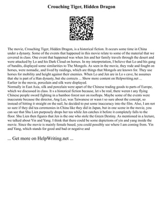 Crouching Tiger, Hidden Dragon
The movie, Crouching Tiger, Hidden Dragon, is a historical fiction. It occurs some time in China
under a dynasty. Some of the events that happened in this movie relate to some of the material that we
covered in class. One event that happened was when Jen and her family travels through the desert and
were attacked by Lo and his Dark Cloud on horses. In my interpretation, I believe that Lo and his gang
of bandits, displayed some similarities to The Mongols. As seen in the movie, they rode and fought on
horses, were nomadic, and lived by raidings, which are things that Mongols are known for. They use
horses for mobility and height against their enemies. When Lo and Jen are in Lo s cave, he assumes
that she is part of a Han dynasty, but she corrects ... Show more content on Helpwriting.net ...
Earlier in the movie, porcelain and silk were displayed.
Normally in East Asia, silk and porcelain were apart of the Chinese trading goods to parts of Europe,
which we discussed in class. It s a historical fiction because, let s be real, there weren t any flying
Chinese people sword fighting in a bamboo forest nor on rooftops. Maybe some of the events were
inaccurate because the director, Ang Lee, was Taiwanese or wasn t so sure about the concept, so
instead of hitting it straight on the nail, he decided to put some inaccuracy into the film. Also, I am not
so sure if they did tea ceremonies in China like they did in Japan, but in one scene in the movie, you
can see that Shu Lien purposely drops her tea while Jen catches it before it completely falls to the
floor. Shu Lien then figures that Jen is the one who stole the Green Destiny. As mentioned in a lecture,
we talked about Yin and Yang. I think that there could be some depictions of yin and yang inside the
movie. Since the movie is mainly female based, you could possibly see where I am coming from. Yin
and Yang, which stands for good and bad or negative and
... Get more on HelpWriting.net ...
 