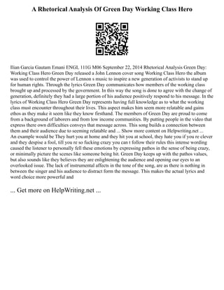 A Rhetorical Analysis Of Green Day Working Class Hero
Ilian Garcia Gautam Emani ENGL 111G M06 September 22, 2014 Rhetorical Analysis Green Day:
Working Class Hero Green Day released a John Lennon cover song Working Class Hero the album
was used to control the power of Lennon s music to inspire a new generation of activists to stand up
for human rights. Through the lyrics Green Day communicates how members of the working class
brought up and processed by the government. In this way the song is done to agree with the change of
generation, definitely they had a large portion of his audience positively respond to his message. In the
lyrics of Working Class Hero Green Day represents having full knowledge as to what the working
class must encounter throughout their lives. This aspect makes him seem more relatable and gains
ethos as they make it seem like they know firsthand. The members of Green Day are proud to come
from a background of laborers and from low income communities. By putting people in the video that
express there own difficulties conveys that message across. This song builds a connection between
them and their audience due to seeming relatable and ... Show more content on Helpwriting.net ...
An example would be They hurt you at home and they hit you at school, they hate you if you re clever
and they despise a fool, till you re so fucking crazy you can t follow their rules this intense wording
caused the listener to personally fell these emotions by expressing pathos in the sense of being crazy,
or minimally picture the scenes like someone being hit. Green Day keeps up with the pathos values,
but also sounds like they believes they are enlightening the audience and opening our eyes to an
overlooked issue. The lack of instrumental affects in the tone of the song, are as there is nothing in
between the singer and his audience to distract form the message. This makes the actual lyrics and
word choice more powerful and
... Get more on HelpWriting.net ...
 
