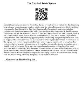 The Cap And Trade System
Cap and trade is a system aimed at diminishing the rate at which carbon is emitted into the atmosphere
by creating an economic system based on meeting a certain minimal threshold or paying low emitting
companies for the right to emit in their place. For example, if company A only emits half of the
emissions cap, that company can sell (or trade) the remaining credits to company B, should company
B choose to emit one and a half times the cap. A main objection to the cap and trade system is that it is
not a strong enough means by which to curb emissions of fossil fuels and is inferior to specifically
stronger carbon taxes. While initially appealing, the notion of simply strengthening carbon taxes fails
to properly stifle carbon emissions and to adequately incentivize green development in comparison to
the cap and trade system, preventing carbon taxes from occupying a central role to mitigate carbon
emissions. Carbon taxes are intended to drive down carbon emissions by creating a monetary cost to
specific levels of emissions. These taxes are intended to extinguish the profitability of the goods
associated with the emissions. While in theory, the passing of such taxes would stifle emissions, there
are no set boundaries for total production. Exxon, for example, experienced a net profit of roughly 45
billion dollars in 2013 (Isidore) and is responsible for roughly 3% of all industrial emissions, dating
from pre Revolutionary America (Greenpeace). While a carbon tax would
... Get more on HelpWriting.net ...
 
