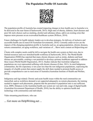 The Population Profile Of Australia
The population profile of Australia has created impacting changes to how health care in Australia is to
be delivered in the near future (Charlesworth, 2015). High rates of obesity, diabetes, heart diseases and
poor life style choices such as smoking, alcohol and substance abuse, add to an existing crisis that
imposes more pressure on an overworked healthcare system (Willcox, 2014).
Future challenges for health industry leaders are to develop strategies, for delivery of inclusive and
accessible health care (Council Of Australian Governments, 2016). Currently under review are the
impacts of the changing population profile in Australia such as, an aging population, chronic diseases,
remote communities, an aging workforce, and variations of ... Show more content on Helpwriting.net
...
Clients with complex needs could be left to navigate the health care system on their own, due to
limited resources and over stretched health workforce (Charlesworth, 2015). The World Health
Organisation (WHO) has reported that many chronic diseases such as stroke, diabetes and heart
disease are preventable, creating a vast potential to develop a primary healthcare approach to address
these issues (World Health Organisation, 2013). Studies indicate that Australian indigenous
populations are over represented suffering with chronic diseases (Usher, 2011). In rural Indigenous
communities, the life expectancy is ten years less than the non indigenous populations, expressing the
inequity of a health system that cannot supply the skill share needed to promote health access or
provide comprehensive care to rural areas of Australia (Australian Institute of Health and Welfare,
2016).
Indigenous and Age related, Chronic and acute health issues within the rural communities are
intensified, and as workforce demand is not supported adequately on remote placements, the training
needed to support such placements, pinpoint that the personnel to population ratio is not sufficient.
(Lin, 2009). Distances in the Australian health care system are vast and wide, usage of digital health
(Australian Government Department of Health, 2016), has the ability to optimize health and
technology with communities and individuals.
Video streaming practitioners, who can
... Get more on HelpWriting.net ...
 