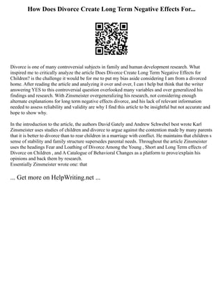 How Does Divorce Create Long Term Negative Effects For...
Divorce is one of many controversial subjects in family and human development research. What
inspired me to critically analyze the article Does Divorce Create Long Term Negative Effects for
Children? is the challenge it would be for me to put my bias aside considering I am from a divorced
home. After reading the article and analyzing it over and over, I can t help but think that the writer
answering YES to this controversial question overlooked many variables and over generalized his
findings and research. With Zinsmeister overgeneralizing his research, not considering enough
alternate explanations for long term negative effects divorce, and his lack of relevant information
needed to assess reliability and validity are why I find this article to be insightful but not accurate and
hope to show why.
In the introduction to the article, the authors David Gately and Andrew Schwebel best wrote Karl
Zinsmeister uses studies of children and divorce to argue against the contention made by many parents
that it is better to divorce than to rear children in a marriage with conflict. He maintains that children s
sense of stability and family structure supersedes parental needs. Throughout the article Zinsmeister
uses the headings Fear and Loathing of Divorce Among the Young , Short and Long Term effects of
Divorce on Children , and A Catalogue of Behavioral Changes as a platform to prove/explain his
opinions and back them by research.
Essentially Zinsmeister wrote one: that
... Get more on HelpWriting.net ...
 