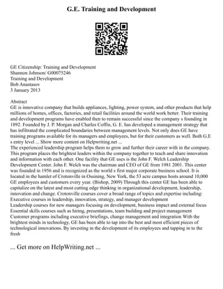 G.E. Training and Development
GE Citizenship: Training and Development
Shannon Johnson/ G00075246
Training and Development
Bob Anastasov
3 January 2013
Abstract
GE is innovative company that builds appliances, lighting, power system, and other products that help
millions of homes, offices, factories, and retail facilities around the world work better. Their training
and development programs have enabled then to remain successful since the company s founding in
1892. Founded by J. P. Morgan and Charles Coffin, G. E. has developed a management strategy that
has infiltrated the complicated boundaries between management levels. Not only does GE have
training programs available for its managers and employees, but for their customers as well. Both G.E
s entry level ... Show more content on Helpwriting.net ...
The experienced leadership program helps them to grow and further their career with in the company.
This program places the brightest leaders within the company together to teach and share innovation
and information with each other. One facility that GE uses is the John F. Welch Leadership
Development Center. John F. Welch was the chairman and CEO of GE from 1981 2001. This center
was founded in 1956 and is recognized as the world s first major corporate business school. It is
located in the hamlet of Crotonville in Ossining, New York, the 53 acre campus hosts around 10,000
GE employees and customers every year. (Bishop, 2009) Through this center GE has been able to
capitalize on the latest and most cutting edge thinking in organizational development, leadership,
innovation and change. Crotonville courses cover a broad range of topics and expertise including:
Executive courses in leadership, innovation, strategy, and manager development
Leadership courses for new managers focusing on development, business impact and external focus
Essential skills courses such as hiring, presentations, team building and project management
Customer programs including executive briefings, change management and integration With the
brightest minds in technology, GE has been able to tap into the best and most efficient pieces of
technological innovations. By investing in the development of its employees and tapping in to the
fresh
... Get more on HelpWriting.net ...
 