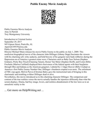Public Enemy Movie Analysis
Public Enemies Movie Analysis
Amy Jo Parrish
Troy Montgomery University
Introduction to Criminal Justice
September 29, 2017
943 Gipson Street, Prattville, AL
Aparrish149539@troy.edu
Public Enemies Movie Analysis
Director Michael Mann releases his movie Public Enemy to the public on July 1, 2009. This
nonfiction biographical movie of the character John Dillinger (Johnny Depp) fascinates the viewers
with his charming self, witty audacity, and bold bravery of his gangster style bank robberies during the
Depression era of America s greatest crime wave. Characters such as Baby Face Nelson (Stephen
Graham), Pretty Boy Floyd (Channing Tatum), Homer Van Meter (Stephen Dorff), and Evelyn Billie
Frechette (Marion Cotillard) displayed their elusiveness of the federal agents with their burglaries
through Ohio and Indiana as the American gangsters. Labeled by J. Edgar Hoover (Billy Crudup) as
America s first Public Enemy Number One, Dillinger s brashness erupted even more. The enlistment
of FBI s top agent, Melvin Purvis (Christian Bale), gave the instructional task of bringing in this
charismatic and troubling evildoer Dillinger dead or alive.
Nevertheless, this movie introduced us to this charming character Dillinger. The comparison and
contrast of the true realities verses the movie actually handles the injustices differently than what the
screen displays. Drama, bad boy image, lovers, and reckless abandonment of the law lures us to an
unrealistic reality to the
... Get more on HelpWriting.net ...
 