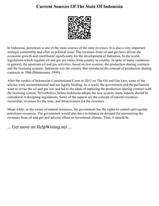 Current Sources Of The State Of Indonesia
In Indonesia, petroleum is one of the main sources of the state revenues. It is also a very important
strategic commodity and often as political issue. The revenues from oil and gas have driven the
economic growth and contributed significantly for the development of Indonesia. In the world,
legislations which regulate oil and gas are varies from country to country. In spite of many variations,
in general, the upstream oil and gas activities, based on two systems, the production sharing contracts
and the licensing systems. Indonesia was the country that introduced the concept of production sharing
contracts in 1966 (Bindemann, 1999).
After the verdict of Indonesian Constitutional Court in 2012 on The Oil and Gas Law, some of the
articles were unconstitutional and not legally binding. As a result, the government and the parliament
want to revise the oil and gas law and led to the ideas of replacing the production sharing contract with
the licensing system. Nevertheless, before Indonesia adopts the new system, many aspects should be
considered in designing legislations. Some of the aspects are the concept of natural resources
ownership, revenues for the state, and attractiveness for the investors.
Mean while, as the owner of natural resources, the government has the rights to control and regulate
petroleum resources. The government would also have to balance its demand for maximizing the
revenues from oil and gas and adverse effect on investment climate. Thus, it should be
... Get more on HelpWriting.net ...
 