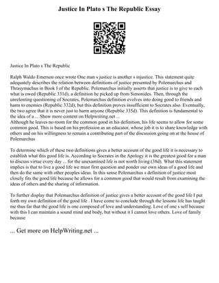 Justice In Plato s The Republic Essay
Justice In Plato s The Republic
Ralph Waldo Emerson once wrote One man s justice is another s injustice. This statement quite
adequately describes the relation between definitions of justice presented by Polemarchus and
Thrasymachus in Book I of the Republic. Polemarchus initially asserts that justice is to give to each
what is owed (Republic 331d), a definition he picked up from Simonides. Then, through the
unrelenting questioning of Socrates, Polemarchus definition evolves into doing good to friends and
harm to enemies (Republic 332d), but this definition proves insufficient to Socrates also. Eventually,
the two agree that it is never just to harm anyone (Republic 335d). This definition is fundamental to
the idea of a ... Show more content on Helpwriting.net ...
Although he leaves no room for the common good in his definition, his life seems to allow for some
common good. This is based on his profession as an educator, whose job it is to share knowledge with
others and on his willingness to remain a contributing part of the discussion going on at the house of
Polemarchus
To determine which of these two definitions gives a better account of the good life it is necessary to
establish what this good life is. According to Socrates in the Apology it is the greatest good for a man
to discuss virtue every day ... for the unexamined life is not worth living (38d). What this statement
implies is that to live a good life we must first question and ponder our own ideas of a good life and
then do the same with other peoples ideas. In this sense Polemarchus s definition of justice most
closely fits the good life because he allows for a common good that would result from examining the
ideas of others and the sharing of information.
To further display that Polemarchus definition of justice gives a better account of the good life I put
forth my own definition of the good life . I have come to conclude through the lessons life has taught
me thus far that the good life is one composed of love and understanding. Love of one s self because
with this I can maintain a sound mind and body, but without it I cannot love others. Love of family
because
... Get more on HelpWriting.net ...
 