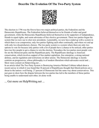 Describe The Evolution Of The Two-Party System
The election in 1796 was the first to have two major political parties, the Federalists and the
Democratic Republicans. The Federalists believed themselves to be friends of order and good
government, while the Democratic Republicans believed themselves to be supporters of independence,
friends to equal rights, and warm advocates of free elective government. These two parties began the
system that we now use to elect new presidents. Lamentably, we now have ended up with a system in
which there is no compromise, only two parties fighting each other continually, and where we end up
with only two dissatisfactory choices. The two party system is a system where there are only two
options to vote for because only parties with a lot of people have a chance to be noticed, other parties
have too few people to get a chance to win the election. Nowadays the two parties most people vote
for are the Democrat party and the Republican party. The Republicans ideology is American
conservatism, which involves support of free market capitalism, free enterprise, a strong national
defense, and de regulation and restrictions on labor unions. The Democrats ideology is mostly
centrists an progressives, whose philosophy is of modern liberalism which advocates social and ...
Show more content on Helpwriting.net ...
In an article titled The Two Party System is Destroying America Michael Coblenz talked about a
recent survey in which it was found that 36 percent of Republicans thought that liberal policies are a
threat to the nation s well being. 27 percent of Democrats feel the same way about conservatives. This
just goes to show how the dispute between the two parties has led to the members of those parties
being unable to understand each other, let alone work
... Get more on HelpWriting.net ...
 