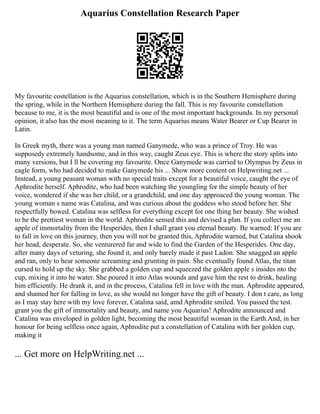 Aquarius Constellation Research Paper
My favourite costellation is the Aquarius constellation, which is in the Southern Hemisphere during
the spring, while in the Northern Hemisphere during the fall. This is my favourite constellation
because to me, it is the most beautiful and is one of the most important backgrounds. In my personal
opinion, it also has the most meaning to it. The term Aquarius means Water Bearer or Cup Bearer in
Latin.
In Greek myth, there was a young man named Ganymede, who was a prince of Troy. He was
supposedy extremely handsome, and in this way, caught Zeus eye. This is where the story splits into
many versions, but I ll be covering my favourite. Once Ganymede was carried to Olympus by Zeus in
eagle form, who had decided to make Ganymede his ... Show more content on Helpwriting.net ...
Instead, a young peasant woman with no special traits except for a beautiful voice, caught the eye of
Aphrodite herself. Aphrodite, who had been watching the youngling for the simple beauty of her
voice, wondered if she was her child, or a grandchild, and one day approaced the young woman. The
young woman s name was Catalina, and was curious about the goddess who stood before her. She
respectfully bowed. Catalina was selfless for everything except for one thing her beauty. She wished
to be the prettiest woman in the world. Aphrodite sensed this and devised a plan. If you collect me an
apple of immortality from the Hesperides, then I shall grant you eternal beauty. Be warned: If you are
to fall in love on this journey, then you will not be granted this, Aphrodite warned, but Catalina shook
her head, desperate. So, she venturered far and wide to find the Garden of the Hesperides. One day,
after many days of veturing, she found it, and only barely made it past Ladon. She snagged an apple
and ran, only to hear someone screaming and grunting in pain. She eventually found Atlas, the titan
cursed to hold up the sky. She grabbed a golden cup and squeezed the golden apple s insides nto the
cup, mixing it into he water. She poured it into Atlas wounds and gave him the rest to drink, healing
him efficiently. He drank it, and in the process, Catalina fell in love with the man. Aphrodite appeared,
and shamed her for falling in love, as she would no longer have the gift of beauty. I don t care, as long
as I may stay here with my love forever, Catalina said, amd Aphrodite smiled. You passed the test.
grant you the gift of immortality and beauty, and name you Aquarius! Aphrodite announced and
Catalina was enveloped in golden light, becoming the most beautiful woman in the Earth.And, in her
honour for being selfless once again, Aphrodite put a constellation of Catalina with her golden cup,
making it
... Get more on HelpWriting.net ...
 